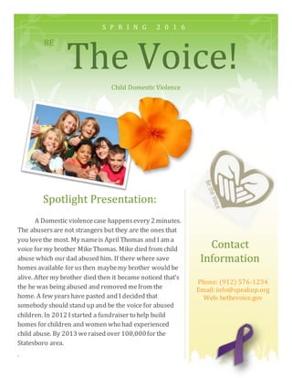 BE
The Voice!
Child Domestic Violence
Spotlight Presentation:
S P R I N G 2 0 1 6
Contact
Information
A Domestic violencecase happensevery 2 minutes.
The abusersare not strangers but they are the ones that
you lovethe most. My nameis AprilThomas and I am a
voice for my brother MikeThomas. Mike died from child
abuse which our dad abused him. If there where save
homes available for usthen maybemy brother would be
alive. After my brother died then it became noticed that’s
the he was being abused and removed mefrom the
home. A few yearshave pasted and I decided that
somebody should stand up and be the voice for abused
children. In 2012 Istarted a fundraiser to help build
homes for children and women who had experienced
child abuse. By 2013 weraised over 100,000for the
Statesboro area.
.
Phone: (912) 576-1234
Email: info@speakup.org
Web: bethevoice.gov
 