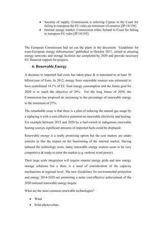  Security of supply: Commission is referring Cyprus to the Court for
failing to transpose the EU rules on minimum oil reserves [IP/14/156]
 Internal energy market: Commission refers Ireland to Court for failing
to transpose EU rules [IP/14/155]
The European Commission had set out the plans in the document ‘Guidelines for
trans-European energy infrastructure’ published in October 2011, aimed at ensuring
energy networks and storage facilities are completed by 2020 and provide necessary
EU financial support for projects.
6. Renewable Energy
A decrease to imported fuel costs has taken place & is translated to at least 30
billion/year of Euro. In 2012, energy from renewable sources was estimated to
have contributed 14.1% of EU final energy consumption and the future goal for
2020 is to reach the objective of 20%. For the long future of 2030, the
Commission has proposed an increasing to the percentage of renewable energy
to the minimum of 27%.
The remarkable issue is that there is a plan of reducing the natural gas usage by
a replacing it with a cost-effective potential on renewable electricity and heating.
For example between 2012 and 2020 by a fuel-switch to indigenous renewable
heating sources significant amounts of imported fuels could be displaced.
Renewable energy is a really promising option but the cost matters are under
concern as like the impact on the functioning of the internal market. Having
reduced the technology costs, many renewable energy sources seem to be very
competitive & ready to enter the market (e.g. onshore wind power).
Their large scale integration will require smarter energy grids and new energy
storage solutions but a there is a need of consideration of the capacity
mechanisms at regional level. The new Guidelines for environmental protection
and energy 2014-2020 are promoting a more cost-effective achievement of the
2020 national renewable energy targets.
What are the most common renewable technologies?
 Wind
 Solar photovoltaic
 