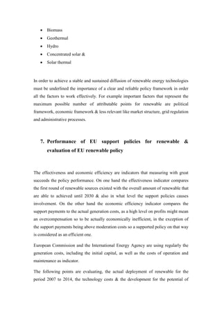  Biomass
 Geothermal
 Hydro
 Concentrated solar &
 Solar thermal
In order to achieve a stable and sustained diffusion of renewable energy technologies
must be underlined the importance of a clear and reliable policy framework in order
all the factors to work effectively. For example important factors that represent the
maximum possible number of attributable points for renewable are political
framework, economic framework & less relevant like market structure, grid regulation
and administrative processes.
7. Performance of EU support policies for renewable &
evaluation of EU renewable policy
The effectiveness and economic efficiency are indicators that measuring with great
succeeds the policy performance. On one hand the effectiveness indicator compares
the first round of renewable sources existed with the overall amount of renewable that
are able to achieved until 2030 & also in what level the support policies causes
involvement. On the other hand the economic efficiency indicator compares the
support payments to the actual generation costs, as a high level on profits might mean
an overcompensation so to be actually economically inefficient, in the exception of
the support payments being above moderation costs so a supported policy on that way
is considered as an efficient one.
European Commission and the International Energy Agency are using regularly the
generation costs, including the initial capital, as well as the costs of operation and
maintenance as indicator.
The following points are evaluating, the actual deployment of renewable for the
period 2007 to 2014, the technology costs & the development for the potential of
 