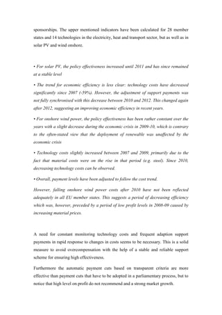 sponsorships. The upper mentioned indicators have been calculated for 28 member
states and 14 technologies in the electricity, heat and transport sector, but as well as in
solar PV and wind onshore.
• For solar PV, the policy effectiveness increased until 2011 and has since remained
at a stable level
• The trend for economic efficiency is less clear: technology costs have decreased
significantly since 2007 (-59%). However, the adjustment of support payments was
not fully synchronised with this decrease between 2010 and 2012. This changed again
after 2012, suggesting an improving economic efficiency in recent years.
• For onshore wind power, the policy effectiveness has been rather constant over the
years with a slight decrease during the economic crisis in 2009-10, which is contrary
to the often-stated view that the deployment of renewable was unaffected by the
economic crisis
• Technology costs slightly increased between 2007 and 2009, primarily due to the
fact that material costs were on the rise in that period (e.g. steel). Since 2010,
decreasing technology costs can be observed.
• Overall, payment levels have been adjusted to follow the cost trend.
However, falling onshore wind power costs after 2010 have not been reflected
adequately in all EU member states. This suggests a period of decreasing efficiency
which was, however, preceded by a period of low profit levels in 2008-09 caused by
increasing material prices.
A need for constant monitoring technology costs and frequent adaption support
payments in rapid response to changes in costs seems to be necessary. This is a solid
measure to avoid overcompensation with the help of a stable and reliable support
scheme for ensuring high effectiveness.
Furthermore the automatic payment cuts based on transparent criteria are more
effective than payment cuts that have to be adopted in a parliamentary process, but to
notice that high level on profit do not recommend and a strong market growth.
 