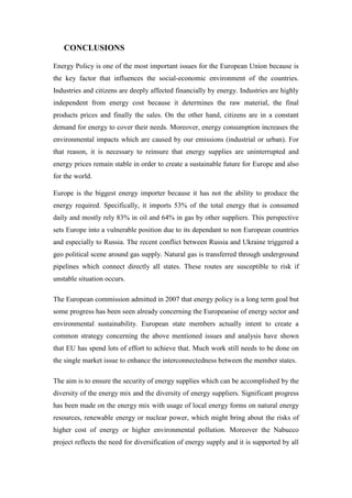 CONCLUSIONS
Energy Policy is one of the most important issues for the European Union because is
the key factor that influences the social-economic environment of the countries.
Industries and citizens are deeply affected financially by energy. Industries are highly
independent from energy cost because it determines the raw material, the final
products prices and finally the sales. On the other hand, citizens are in a constant
demand for energy to cover their needs. Moreover, energy consumption increases the
environmental impacts which are caused by our emissions (industrial or urban). For
that reason, it is necessary to reinsure that energy supplies are uninterrupted and
energy prices remain stable in order to create a sustainable future for Europe and also
for the world.
Europe is the biggest energy importer because it has not the ability to produce the
energy required. Specifically, it imports 53% of the total energy that is consumed
daily and mostly rely 83% in oil and 64% in gas by other suppliers. This perspective
sets Europe into a vulnerable position due to its dependant to non European countries
and especially to Russia. The recent conflict between Russia and Ukraine triggered a
geo political scene around gas supply. Natural gas is transferred through underground
pipelines which connect directly all states. These routes are susceptible to risk if
unstable situation occurs.
The European commission admitted in 2007 that energy policy is a long term goal but
some progress has been seen already concerning the Europeanise of energy sector and
environmental sustainability. European state members actually intent to create a
common strategy concerning the above mentioned issues and analysis have shown
that EU has spend lots of effort to achieve that. Much work still needs to be done on
the single market issue to enhance the interconnectedness between the member states.
The aim is to ensure the security of energy supplies which can be accomplished by the
diversity of the energy mix and the diversity of energy suppliers. Significant progress
has been made on the energy mix with usage of local energy forms on natural energy
resources, renewable energy or nuclear power, which might bring about the risks of
higher cost of energy or higher environmental pollution. Moreover the Nabucco
project reflects the need for diversification of energy supply and it is supported by all
 