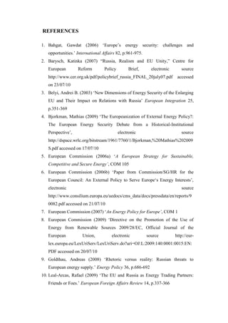 REFERENCES
1. Bahgat, Gawdat (2006) ‘Europe’s energy security: challenges and
opportunities.’ International Affairs 82, p.961-975.
2. Barysch, Katinka (2007) “Russia, Realism and EU Unity,” Centre for
European Reform Policy Brief, electronic source
http://www.cer.org.uk/pdf/policybrief_russia_FINAL_20july07.pdf accessed
on 23/07/10
3. Belyi, Andrei B. (2003) ‘New Dimensions of Energy Security of the Enlarging
EU and Their Impact on Relations with Russia’ European Integration 25,
p.351-369
4. Bjorkman, Mathias (2009) ‘The Europeanization of External Energy Policy?:
The European Energy Security Debate from a Historical-Institutional
Perspective’, electronic source
http://dspace.wrlc.org/bitstream/1961/7760/1/Bjorkman,%20Mathias%202009
S.pdf accessed on 17/07/10
5. European Commission (2006a) ‘A European Strategy for Sustainable,
Competitive and Secure Energy’, COM 105
6. European Commission (2006b) ‘Paper from Commission/SG/HR for the
European Council: An External Policy to Serve Europe‘s Energy Interests’,
electronic source
http://www.consilium.europa.eu/uedocs/cms_data/docs/pressdata/en/reports/9
0082.pdf accessed on 21/07/10
7. European Commission (2007) ‘An Energy Policy for Europe’, COM 1
8. European Commission (2009) ‘Directive on the Promotion of the Use of
Energy from Renewable Sources 2009/28/EC, Official Journal of the
European Union, electronic source http://eur-
lex.europa.eu/LexUriServ/LexUriServ.do?uri=OJ:L:2009:140:0001:0015:EN:
PDF accessed on 20/07/10
9. Goldthau, Andreas (2008) ‘Rhetoric versus reality: Russian threats to
European energy supply.’ Energy Policy 36, p.686-692
10. Leal-Arcas, Rafael (2009) ‘The EU and Russia as Energy Trading Partners:
Friends or Foes.’ European Foreign Affairs Review 14, p.337-366
 