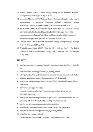 11. Meritet, Sophie (2007) ‘French Energy Policy in the European Context’
Foreign Policy in Dialogue 8(20), p.25-34
12. Miccinilli, Maximo (2007) ‘National Energy Policies: Obstacles on the way to
implementing a common European policy?’ electronic source
http://www.caei.com.ar/ebooks/ebook23.pdf accessed on 19/07/10
13. PROGRESS (2008) ‘Renewable Energy Country Profiles’, electronic source
http://isi.fraunhofer.de/isi/publ/download/isi08b33/progress-renewable-
energy-countryprofiles.pdf?pathAlias=/publ/downloads/isi08b33/progress-
renewable-energy-countryprofiles.pdf accessed on 26/07/10
14. Umbach, Frank (2007) ‘Towards a European Energy Foreign Policy?‘ Foreign
Policy in Dialogue 8(20), p.7-16
15. Wyciszkiewicz, Ernest (2007) ‘One for All – All for One” – The Polish
Perspective on External European Energy Policy’, Foreign Policy in Dialogue
8(20), p.34-43
URL LIST
1. http://epp.eurostat.ec.europa.eu/statistics_explained/index.php/Energy_introdu
ced
2. http://ec.europa.eu/energy/security_of_supply_en.htm
3. http://polsci.ku.dk/english/international_students/present_international_studen
ts/taking_exams/past_papers/Europeanization_of_Greece.pdf
4. http://www.publications.parliament.uk/pa/ld201213/ldselect/ldeucom/161/161
/16109.htm
5. http://www.res-legal.eu/search-
bycountry/greece/single/s/rest/t/promotion/aid/biofuel-quota-law-no-
30542002/lastp/139/
6. http://www.publications.parliament.uk/pa/ld201213/ldselect/ldeucom/161/161
/entsomap.pdf provided by ENTSO-E (http://www.entsoe.eu)
7. http://www.targetukenergy.com/tag/interconnection
8. http://eur-lex.europa.eu/legal-content/EN/TXT/?uri=CELEX:32009L0030
9. http://ec.europa.eu/energy/security_of_supply_en.htm
10. http://eur-lex.europa.eu/legal
content/EN/ALL/?uri=CELEX:52014DC0330&qid=1407855611566
 