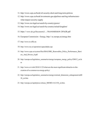 11. http://www.ceps.eu/book/oil-security-short-and-long-term-policies
12. http://www.ceps.eu/book/investments-gas-pipelines-and-lng-infrastructure-
what-impact-security-supply
13. http://www.res-legal.eu/search-by-country/greece/
14. http://www.res-legal.eu/search-by-country/united-kingdom/
15. https:// www.dei.gr/Documents2/..../TRANSMISSION 20%GR.pdf
16. European Commission –Energy, http:// ec.europa.eu/energy.htm
17. http://www.in elfe.eu
18. http://www.ree.es/operation/capacidades.asp
19. http://www.ceps.eu/system/files/DIACORE_Renewables_Policy_Performance_Barri
ers_And_Drivers_0.pdf
20. http://europa.eu/legislation_summaries/energy/european_energy_policy/l28012_en.ht
m
21. http://www.e-ir.info/2010/11/23/what-are-the-most-significant-obstacles-to-the-
creation-of-a-common-eu-energy-policy/
22. http://europa.eu/legislation_summaries/energy/external_dimension_enlargement/en00
26_en.htm
23. http://europa.eu/rapid/press-release_MEMO-14-2130_en.htm.
 