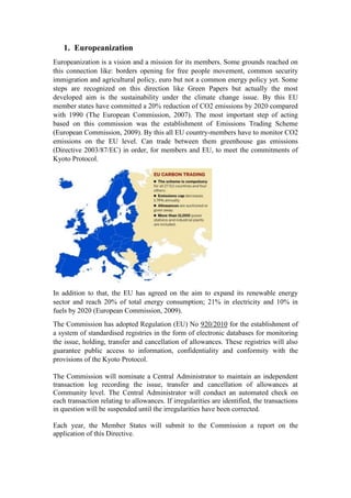 1. Europeanization
Europeanization is a vision and a mission for its members. Some grounds reached on
this connection like: borders opening for free people movement, common security
immigration and agricultural policy, euro but not a common energy policy yet. Some
steps are recognized on this direction like Green Papers but actually the most
developed aim is the sustainability under the climate change issue. By this EU
member states have committed a 20% reduction of CO2 emissions by 2020 compared
with 1990 (The European Commission, 2007). The most important step of acting
based on this commission was the establishment of Emissions Trading Scheme
(European Commission, 2009). By this all EU country-members have to monitor CO2
emissions on the EU level. Can trade between them greenhouse gas emissions
(Directive 2003/87/EC) in order, for members and EU, to meet the commitments of
Kyoto Protocol.
In addition to that, the EU has agreed on the aim to expand its renewable energy
sector and reach 20% of total energy consumption; 21% in electricity and 10% in
fuels by 2020 (European Commission, 2009).
The Commission has adopted Regulation (EU) No 920/2010 for the establishment of
a system of standardised registries in the form of electronic databases for monitoring
the issue, holding, transfer and cancellation of allowances. These registries will also
guarantee public access to information, confidentiality and conformity with the
provisions of the Kyoto Protocol.
The Commission will nominate a Central Administrator to maintain an independent
transaction log recording the issue, transfer and cancellation of allowances at
Community level. The Central Administrator will conduct an automated check on
each transaction relating to allowances. If irregularities are identified, the transactions
in question will be suspended until the irregularities have been corrected.
Each year, the Member States will submit to the Commission a report on the
application of this Directive.
 