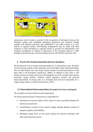 Agreements may be made to provide for the recognition of allowances between the
European scheme and compatible mandatory greenhouse gas emissions trading
systems with absolute emissions caps established in any other country or in sub-
federal or regional entities. Non-binding arrangements may be made with third
countries or with sub-federal or regional entities to provide for administrative and
technical coordination in relation to allowances in the European scheme or other
mandatory greenhouse gas emissions trading systems with absolute emissions caps.
2. Two levels of interconnection between members
On the physical level of energy interconnectedness it is interesting to note, that there
still exist energy islands in the community such as the Baltic State, Ireland and Malta,
that are either linked only with energy sources outside of community borders or lack
these links at all (European Commission, 2006a). In addition to that, there is still
limited consent on energy sector laws and regulations as all the member states pursue
individual energy policies. Without shared legislative ground and physical
interconnectedness of energy links it is extremely hard and even impossible for a
single energy market to work (Wyciszkiewicz, 2007).
2.1 International interconnections (Examples for Greece and Spain)
The examples are about electricity and transportation.
The Interconnected System Transmission is responsible for:
 Ensuring the long term ability of the system to meet reasonable demands for
electricity transmission.
 Contributing to security of the country's supply through adequate systems of
transport capacity and reliability.
 Managing energy flows on the system taking into account exchanges with
other interconnected systems.
 