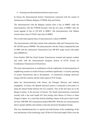 Ensuring non-discrimination between system users.
In Greece the Interconnected System Transmission connected with the system of
transmission of Albania, Bulgaria, FYROM, Italy and Turkey.
The interconnection with the Bulgaria consists from a line of 400KV while the
interconnection with the FYROM becomes with the two lines of 400KV after the
recent upgrade of line of 150 KW in 400KV. The interconnection with Albania
consists from a line of 150 KV and a line of 400KV.
The overall rated capacity these of interconnection is about 4.400MW
The interconnection with Italy consists from submarine cable and Transmission Line,
DC (HVDC) power 500MW. The interconnection with the Turkey completed the June
of 2008 with the construction Transmission Line 400 KW single circuit with triplet
duct (2000MVA).
From October 2004 the Greek System Transmission reunited and operates modern
and while with the Interconnected European System of UCTE (Union for
Coordination Transmission of Electricity).
The more interconnections in combination with the implication of interconnections of
neighboring countries to north of Greece contribute significantly to security operating
of system Transmission and to development of commercial exchange electricity
energy with this countries and the wider region of N.D. Europe.
Spain has interconnections with France, the Portugal, Morocco and Andorra
(negligible). In France, the Spanish electrical system is connected to four point’s as
along the natural border between the two countries. Tree of the four lines are in the
Basque Country, in the province of Gerona. The fourth interconnection constructed
recently with a line total length 64.5 Km joining cities Baixas in France to Santa
LIogaia in Spain. As a result they had the doubling volume of the power deal overall.
So from 1400 MW 2012 transactions totaled 2800 MW. With the new interconnection
there is greater stability and certainty to provide electricity throughout Europe.
This new manufacturing line is a special case both because of the morphology of the
area and because of the technology used. Of the 64.5 Km total length 8.5Km cross the
 