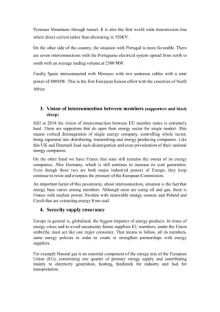 Pyrenees Mountains through tunnel. It is also the first world wide transmission line
where direct current rather than alternating in 320KV.
On the other side of the country, the situation with Portugal is more favorable. There
are seven interconnections with the Portuguese electrical system spread from north to
south with an average trading volume at 2500 MW.
Finally Spain interconnected with Morocco with two undersea cables with a total
power of 800MW. This is the first European liaison effort with the countries of North
Africa
3. Vision of interconnection between members (supporters and black
sheep)
Still in 2014 the vision of interconnection between EU member states is extremely
hard. There are supporters that do open their energy sector for single market. This
means vertical disintegration of single energy company, controlling whole sector,
being separated into distributing, transmitting and energy producing companies. Like
this UK and Denmark lead such disintegration and even privatization of their national
energy companies.
On the other hand we have France that state still remains the owner of its energy
companies. Also Germany, which is still continue to increase its coal generation.
Even though these two are both major industrial powers of Europe, they keep
continue to resist and overpass the pressure of the European Commission.
An important factor of this pessimistic, about interconnection, situation is the fact that
energy base varies among members. Although most are using oil and gas, there is
France with nuclear power, Sweden with renewable energy sources and Poland and
Czech that are extracting energy from coal.
4. Security supply ensurance
Europe in general is, globalised, the biggest importer of energy products. In times of
energy crises and to avoid uncertainty future suppliers EU members, under the Union
umbrella, must act like one major consumer. That means to follow, all its members,
same energy policies in order to create or strengthen partnerships with energy
suppliers.
For example Natural gas is an essential component of the energy mix of the European
Union (EU), constituting one quarter of primary energy supply and contributing
mainly to electricity generation, heating, feedstock for industry and fuel for
transportation.
 