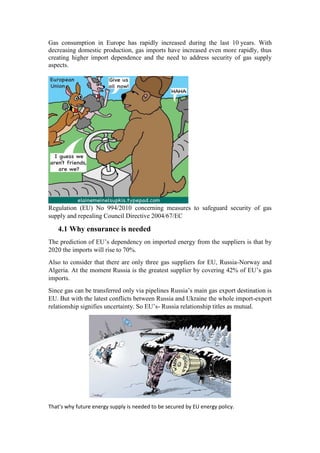 Gas consumption in Europe has rapidly increased during the last 10 years. With
decreasing domestic production, gas imports have increased even more rapidly, thus
creating higher import dependence and the need to address security of gas supply
aspects.
Regulation (EU) No 994/2010 concerning measures to safeguard security of gas
supply and repealing Council Directive 2004/67/EC
4.1 Why ensurance is needed
The prediction of EU’s dependency on imported energy from the suppliers is that by
2020 the imports will rise to 70%.
Also to consider that there are only three gas suppliers for EU, Russia-Norway and
Algeria. At the moment Russia is the greatest supplier by covering 42% of EU’s gas
imports.
Since gas can be transferred only via pipelines Russia’s main gas export destination is
EU. But with the latest conflicts between Russia and Ukraine the whole import-export
relationship signifies uncertainty. So EU’s- Russia relationship titles as mutual.
That’s why future energy supply is needed to be secured by EU energy policy.
 