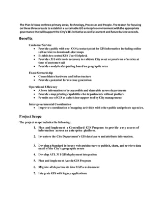 The Plan isfocus on three primary areas; Technology, Processesand People.The reasonforfocusing
on these three areas is to establisha sustainable GIS enterprise environmentwiththe appropriate
governance that will support the City’s311 initiative as well as current and future businessneeds.
Benefits
Customer Service
 Provides public with one COAcontact point for GIS information including online
self-service to download select maps
 Establishes central GIS User Helpdesk
 Provides 311 with tools necessary to validate City asset or provision ofservice at
time ofcustomer call
 Provides analytical reporting based on geographic area
Fiscal Stewardship
 Consolidates hardware and infrastructure
 Provides potential for revenue generation
Operational Efficiency
 Allows information to be accessible and shareable across departments
 Provides map printing capabilities for departments without plotters
 Permits use ofGIS as a decision support tool by City management
Inter-governmental Coordination
 Improves coordination ofmapping activities with other public and private agencies.
ProjectScope
The project scope includes the following:
1. Plan and implement a Centralized GIS Program to provide easy access of
information across an enterprise platform.
2. Inventory the City Department’s GIS data layers and attribute information.
3. Develop a Standard in-house web architecture to publish, share, and retrieve data
on all of the City’s geographic assets
4. Develop ATL 311 GIS deployment integration
5. Plan and implement Accela-GIS Program
6. Migrate all departments into EGIS environment
7. Integrate GIS with legacy applications
 