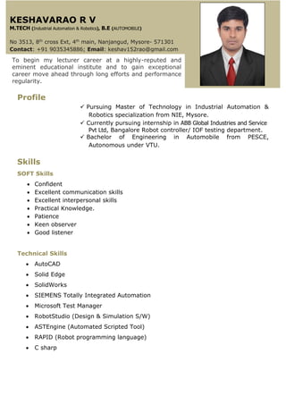Profile
 Pursuing Master of Technology in Industrial Automation &
Robotics specialization from NIE, Mysore.
 Currently pursuing internship in ABB Global Industries and Service
Pvt Ltd, Bangalore Robot controller/ IOF testing department.
 Bachelor of Engineering in Automobile from PESCE,
Autonomous under VTU.
Skills
SOFT Skills
 Confident
 Excellent communication skills
 Excellent interpersonal skills
 Practical Knowledge.
 Patience
 Keen observer
 Good listener
Technical Skills
 AutoCAD
 Solid Edge
 SolidWorks
 SIEMENS Totally Integrated Automation
 Microsoft Test Manager
 RobotStudio (Design & Simulation S/W)
 ASTEngine (Automated Scripted Tool)
 RAPID (Robot programming language)
 C sharp
To begin my lecturer career at a highly-reputed and
eminent educational institute and to gain exceptional
career move ahead through long efforts and performance
regularity.
KESHAVARAO R V
M.TECH (Industrial Automation & Robotics), B.E (AUTOMOBILE)
No 3513, 8th
cross Ext, 4th
main, Nanjangud, Mysore- 571301
Contact: +91 9035345886; Email: keshav152rao@gmail.com
 