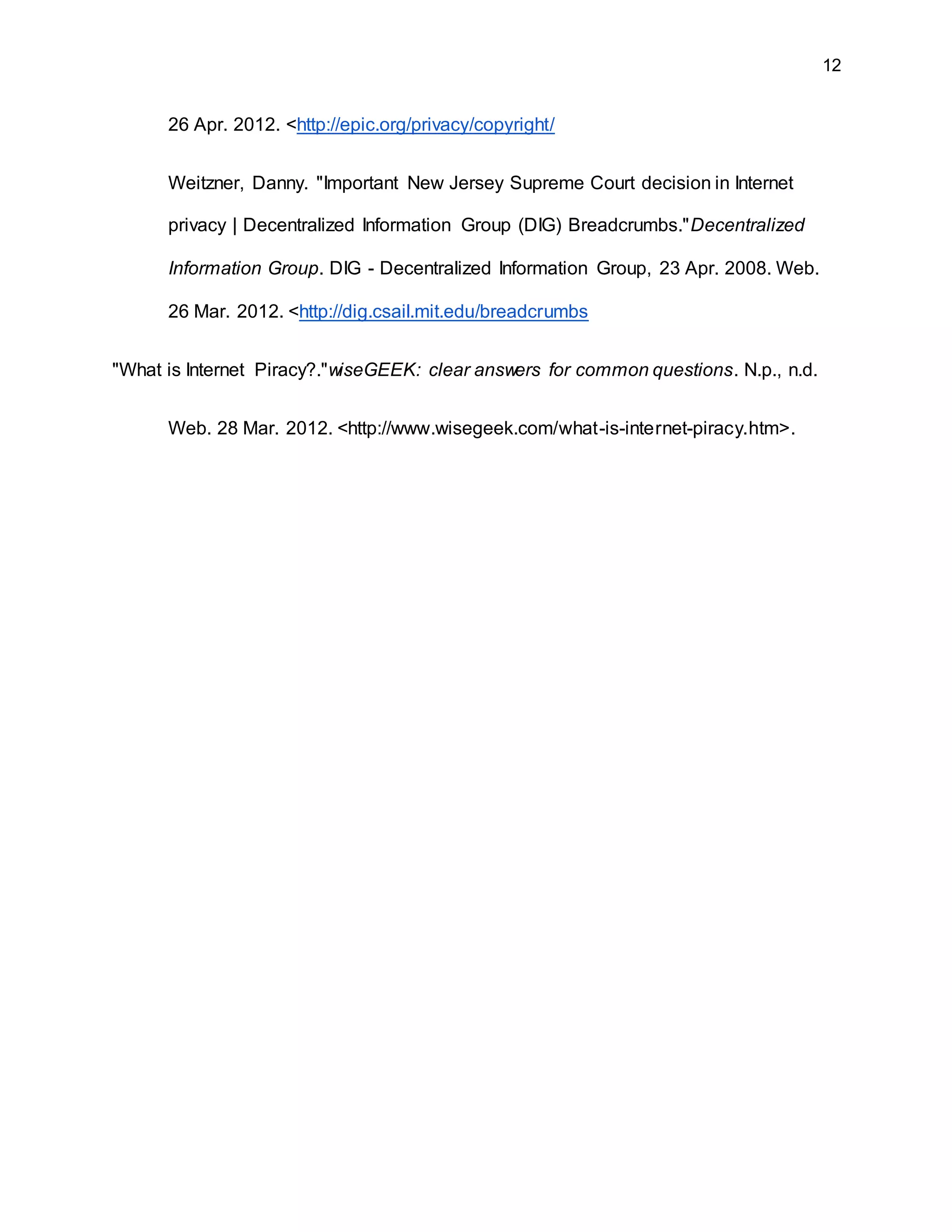 12
26 Apr. 2012. <http://epic.org/privacy/copyright/
Weitzner, Danny. "Important New Jersey Supreme Court decision in Internet
privacy | Decentralized Information Group (DIG) Breadcrumbs."Decentralized
Information Group. DIG - Decentralized Information Group, 23 Apr. 2008. Web.
26 Mar. 2012. <http://dig.csail.mit.edu/breadcrumbs
"What is Internet Piracy?."wiseGEEK: clear answers for common questions. N.p., n.d.
Web. 28 Mar. 2012. <http://www.wisegeek.com/what-is-internet-piracy.htm>.
 