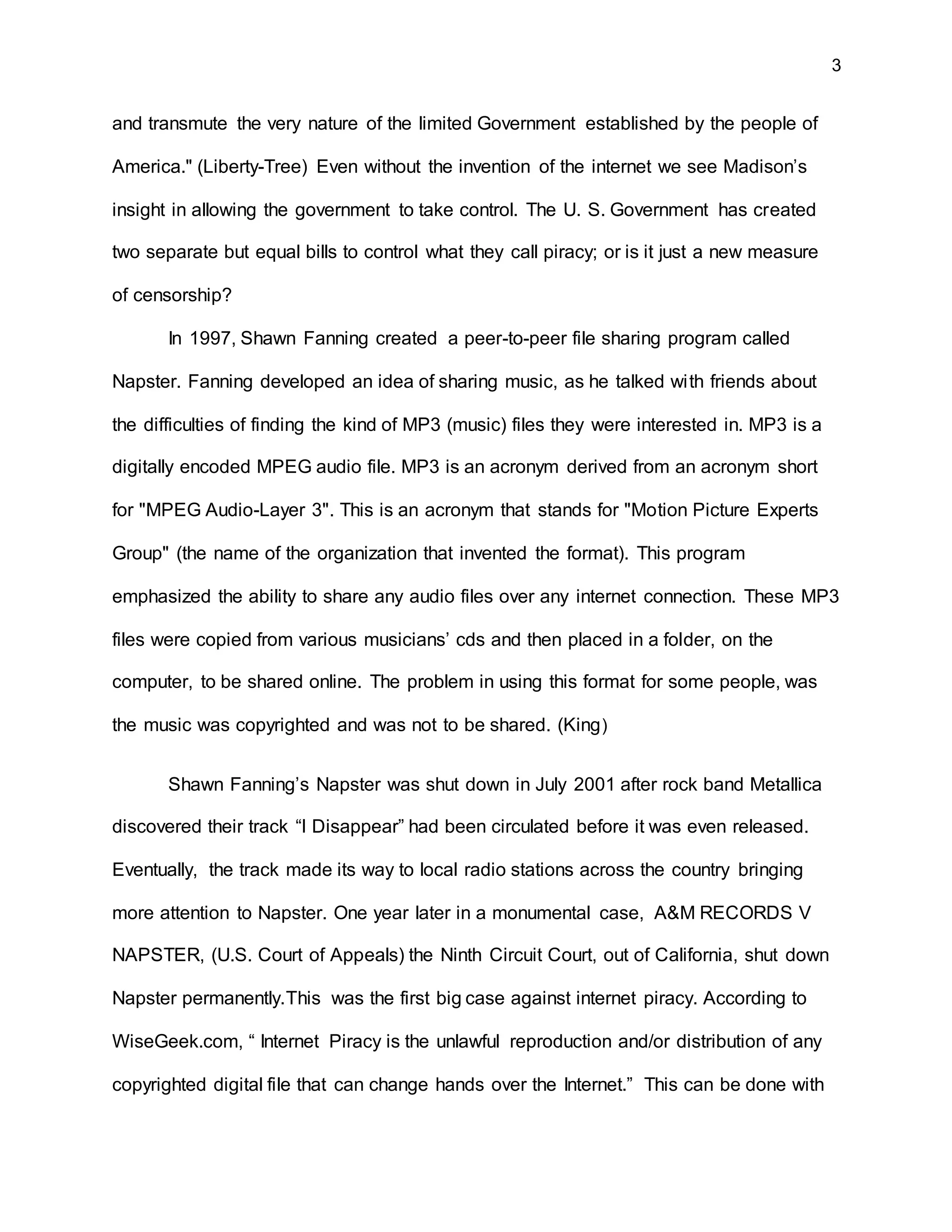 3
and transmute the very nature of the limited Government established by the people of
America." (Liberty-Tree) Even without the invention of the internet we see Madison’s
insight in allowing the government to take control. The U. S. Government has created
two separate but equal bills to control what they call piracy; or is it just a new measure
of censorship?
In 1997, Shawn Fanning created a peer-to-peer file sharing program called
Napster. Fanning developed an idea of sharing music, as he talked with friends about
the difficulties of finding the kind of MP3 (music) files they were interested in. MP3 is a
digitally encoded MPEG audio file. MP3 is an acronym derived from an acronym short
for "MPEG Audio-Layer 3". This is an acronym that stands for "Motion Picture Experts
Group" (the name of the organization that invented the format). This program
emphasized the ability to share any audio files over any internet connection. These MP3
files were copied from various musicians’ cds and then placed in a folder, on the
computer, to be shared online. The problem in using this format for some people, was
the music was copyrighted and was not to be shared. (King)
Shawn Fanning’s Napster was shut down in July 2001 after rock band Metallica
discovered their track “I Disappear” had been circulated before it was even released.
Eventually, the track made its way to local radio stations across the country bringing
more attention to Napster. One year later in a monumental case, A&M RECORDS V
NAPSTER, (U.S. Court of Appeals) the Ninth Circuit Court, out of California, shut down
Napster permanently.This was the first big case against internet piracy. According to
WiseGeek.com, “ Internet Piracy is the unlawful reproduction and/or distribution of any
copyrighted digital file that can change hands over the Internet.” This can be done with
 