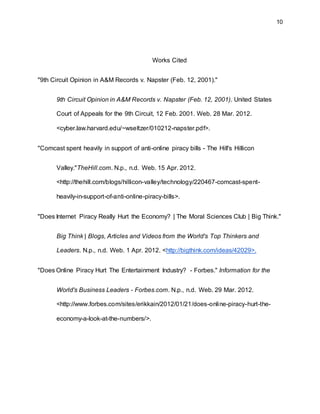 10
Works Cited
"9th Circuit Opinion in A&M Records v. Napster (Feb. 12, 2001)."
9th Circuit Opinion in A&M Records v. Napster (Feb. 12, 2001). United States
Court of Appeals for the 9th Circuit, 12 Feb. 2001. Web. 28 Mar. 2012.
<cyber.law.harvard.edu/~wseltzer/010212-napster.pdf>.
"Comcast spent heavily in support of anti-online piracy bills - The Hill's Hillicon
Valley."TheHill.com. N.p., n.d. Web. 15 Apr. 2012.
<http://thehill.com/blogs/hillicon-valley/technology/220467-comcast-spent-
heavily-in-support-of-anti-online-piracy-bills>.
"Does Internet Piracy Really Hurt the Economy? | The Moral Sciences Club | Big Think."
Big Think | Blogs, Articles and Videos from the World's Top Thinkers and
Leaders. N.p., n.d. Web. 1 Apr. 2012. <http://bigthink.com/ideas/42029>.
"Does Online Piracy Hurt The Entertainment Industry? - Forbes." Information for the
World's Business Leaders - Forbes.com. N.p., n.d. Web. 29 Mar. 2012.
<http://www.forbes.com/sites/erikkain/2012/01/21/does-online-piracy-hurt-the-
economy-a-look-at-the-numbers/>.
 