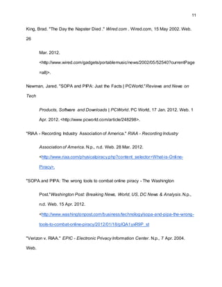 11
King, Brad. "The Day the Napster Died ." Wired.com . Wired.com, 15 May 2002. Web.
26
Mar. 2012.
<http://www.wired.com/gadgets/portablemusic/news/2002/05/52540?currentPage
=all)>.
Newman, Jared. "SOPA and PIPA: Just the Facts | PCWorld."Reviews and News on
Tech
Products, Software and Downloads | PCWorld. PC World, 17 Jan. 2012. Web. 1
Apr. 2012. <http://www.pcworld.com/article/248298>.
"RIAA - Recording Industry Association of America." RIAA - Recording Industry
Association of America. N.p., n.d. Web. 28 Mar. 2012.
<http://www.riaa.com/physicalpiracy.php?content_selector=What-is-Online-
Piracy>.
"SOPA and PIPA: The wrong tools to combat online piracy - The Washington
Post."Washington Post: Breaking News, World, US, DC News & Analysis. N.p.,
n.d. Web. 15 Apr. 2012.
<http://www.washingtonpost.com/business/technology/sopa-and-pipa-the-wrong-
tools-to-combat-online-piracy/2012/01/18/gIQA1yxR9P_st
"Verizon v. RIAA." EPIC - Electronic Privacy Information Center. N.p., 7 Apr. 2004.
Web.
 