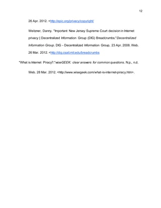 12
26 Apr. 2012. <http://epic.org/privacy/copyright/
Weitzner, Danny. "Important New Jersey Supreme Court decision in Internet
privacy | Decentralized Information Group (DIG) Breadcrumbs."Decentralized
Information Group. DIG - Decentralized Information Group, 23 Apr. 2008. Web.
26 Mar. 2012. <http://dig.csail.mit.edu/breadcrumbs
"What is Internet Piracy?."wiseGEEK: clear answers for common questions. N.p., n.d.
Web. 28 Mar. 2012. <http://www.wisegeek.com/what-is-internet-piracy.htm>.
 