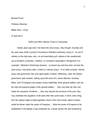 2
Michael Punzo
Professor Newman
MISM 3303 – VC05
27 April 2012
SOPA and PIPA: Internet Piracy or Censorship
Twenty years ago when one heard the word piracy, they thought of pirates and
the open seas. What is piracy? According to Webster's dictionary, piracy is : “an act of
robbery on the high seas; also : an act resembling such robbery or the unauthorized
use of another's production, invention, or conception especially in infringement of a
copyright.” (Webster’s Dictionary) However, in present day and time when we hear the
word piracy, most all too often, it refers to “internet piracy.” In an effort to thwart internet
piracy, the government has once again gotten involved. Oftentimes, when the federal
government gets involved, nothing good will come of it. James Madison, founding
father, said "If Congress can employ money indefinitely to the general welfare, and are
the sole and supreme judges of the general welfare, … they may take into their own
hands the education of children, ... they may assume the provision of the poor; they
may undertake the regulation of all roads other than post-roads; in short, every thing,
from the highest object of state legislation down to the most minute object of police,
would be thrown under the power of Congress. ... Were the power of Congress to be
established in the latitude it was contended for, it would subvert the very foundations,
 