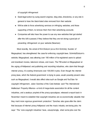 6
of copyright infringement
● Seek legal action by suing search engines, blog sites, directories, or any site in
general to have the black listed sites removed from their website
● Will be able to force advertising services on infringing websites, and those
supporting of them, to remove them from their advertising accounts
● Companies will also have the power to sue any new websites that get started
after this bill is passed, if they believe that they are not doing a good job of
preventing infringement on your website (Newman)
Most recently, the arrest of Kim Dotcom (a.k.a Kim Schmitz), founder of
Megaupload, has strengthened the case for enforcing copyright laws. Schmitz/Dotcom’s
website, Megaupload, was allowing over 180 million of its registered users to upload
and download movies, television shows, and music. The FBI acted on Megaupload at
the urging of Hollywood and publishing and recording industries, who claim that through
internet piracy, it’s costing Americans over 100,000 in jobs. Even though the internet
piracy laws, which the federal government is trying to pass, would possibly prevent sites
such as Megaupload, it would also affect sites such as Google and YouTube for
copyright infringement. Julian Sanchez of the Cato Institute said “The International
Intellectual Property Alliance—a kind of mega-trade association for all the content
industries, and a zealous prophet of the piracy apocalypse, released a report back in
November meant to establish that copyright industries are so economically valuable that
they merit more vigorous government protection.” Sanchez also goes after the claim
that because of internet piracy Hollywood and the music industry are losing jobs. He
says “ The ‘core copyright industries’ have, unsurprisingly, shed some jobs over the
 