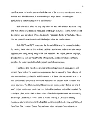 7
past few years, but again, compared with the rest of the economy, employment seems
to have held relatively stable at a time when you might expect cash-strapped
consumers to be turning to piracy to save money.”
Both bills would affect not only blog sites, but also such sites as YouTube. Stop
and think where new ideas are introduced and brought to fruition - online. Where would
the internet user be without Wikipedia, Google, Facebook, Twitter or YouTube. If these
bills are passed the next great Justin Bieber just might not be discovered.
Both SOPA and PIPA resembles the firewall of China or the censorship in Iran.
By creating these bills the U.S. is slowly moving towards what it claims to have always
opposed; that being, taking away of our core freedoms. It’s vague, yet stiff language,
broad definition, such as that of “willful infringement”, and the introduction of felony
penalties for content posted is what makes these bills dangerous..
I feel these bills have been created for the sole purpose of greed, power and
control. If you look at the senator or congressman that is supporting these bills you will
also see who is supporting him and his reelection. If these bills are passed, what once
was considered a prosperous nation with freedoms, will become much like other third
world countries. The black market will become even more popular. Before too long it
won’t be just movies and music, but food that will be available on the black market. By
creating a cyber police, another branch/arm of the federal government, we are making
the George Orwell movie “1984” come to reality. The city of Chicago is already
monitoring your every movement with police cameras in just about every neighborhood.
New York City, Houston, Tampa Bay and many other metropolis’ are using drone
 