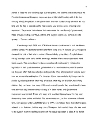 8
planes to keep the ever watching eye over the public. We see that with every move the
President makes and Congress makes we lose a little bit of freedom with it. It’s like
cooking a frog; you place it in the pot of water and then slowly turn up the heat. It’s not
long until the frog is cooked and he has become your dinner, never knowing what
happened. “Experience hath shewn, that even under the best forms [of government]
those entrusted with power have, in time, and by slow operations, perverted it into
tyranny.” - Thomas Jefferson
Even though both PIPA and SOPA have taken a back burner in both the House
and the Senate, this battle for control is far from being over. In January 2012, Wikipedia
changed the look of their site in protest of these bills by going black. Google followed
suit by placing a black band around their logo. Mozilla mimicked Wikipedia and went
black as well. This action taken by these websites will most certainly not stop this
legislation in their quest to censor, gain control or to manipulate the public’s opinion,
but it was an effort that drew attention to these bills. What China is slowly walking away
from we are rapidly walking into. For decades, China has created a tight reign over its
people by dictating to them what they are to eat, what they are to watch, how many
children they can have, how many children of a certain gender they are allowed to have,
what they can say and when they can say it. In other words, total government
involvement and control. Those who study and read their history know this has been
done many times before and failed. The same measures, just in a somewhat different
form, were passed under Adolf Hitler prior to WWII. It is not just these two bills that pose
a threat to our freedom, but the very core of Congress that created these bills. We must
fix the system itself in order to prevent such ridiculous legislation to pass. If we do not
 