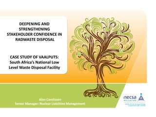 CASE STUDY OF VAALPUTS:
South Africa’s National Low
Level Waste Disposal Facility
DEEPENING AND
STRENGTHENING
STAKEHOLDER CONFIDENCE IN
RADWASTE DISPOSAL
Alan Carolissen
Senior Manager: Nuclear Liabilities Management
 