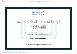 9/8/2016 Big Data University BD0211EN Certificate | Big Data University
https://courses.bigdatauniversity.com/certificates/8300ab02bb02419084584ee0466db265 1/2
Gopala Krishna Chaitanya
Yadavalli
successfully completed, received a passing grade, and was awarded a Big
Data University Certiﬁcate of Completion in
Spark Fundamentals I
SEPTEMBER 8, 2016 | BD0211EN CERTIFICATE
 