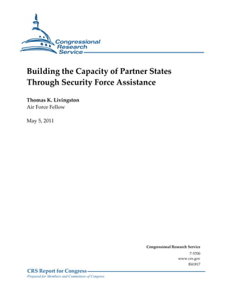 CRS Report for Congress
Prepared for Members and Committees of Congress
Building the Capacity of Partner States
Through Security Force Assistance
Thomas K. Livingston
Air Force Fellow
May 5, 2011
Congressional Research Service
7-5700
www.crs.gov
R41817
 