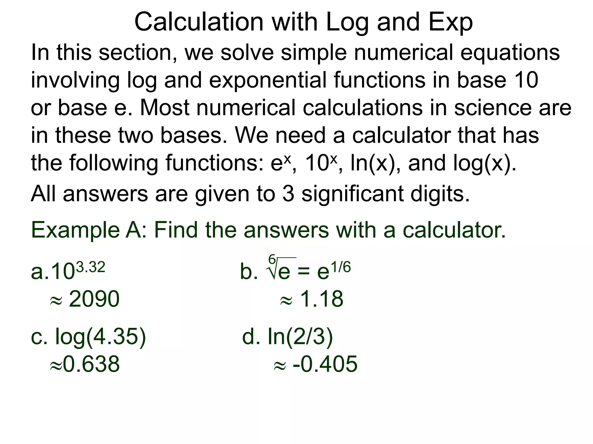 In this section, we solve simple numerical equations
involving log and exponential functions in base 10
or base e. Most numerical calculations in science are
in these two bases. We need a calculator that has
the following functions: ex, 10x, ln(x), and log(x).
All answers are given to 3 significant digits.
6
Example A: Find the answers with a calculator.
a.103.32 b. e = e1/6
 2090  1.18
c. log(4.35) d. ln(2/3)
0.638  -0.405
Calculation with Log and Exp
 