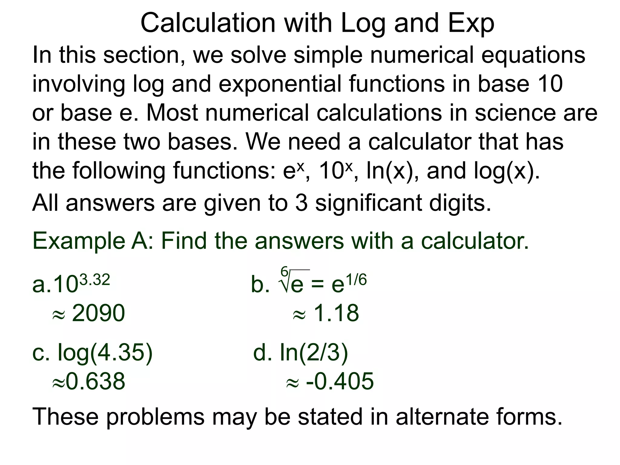 In this section, we solve simple numerical equations
involving log and exponential functions in base 10
or base e. Most numerical calculations in science are
in these two bases. We need a calculator that has
the following functions: ex, 10x, ln(x), and log(x).
All answers are given to 3 significant digits.
6
Example A: Find the answers with a calculator.
a.103.32 b. e = e1/6
 2090  1.18
c. log(4.35) d. ln(2/3)
0.638  -0.405
These problems may be stated in alternate forms.
Calculation with Log and Exp
 