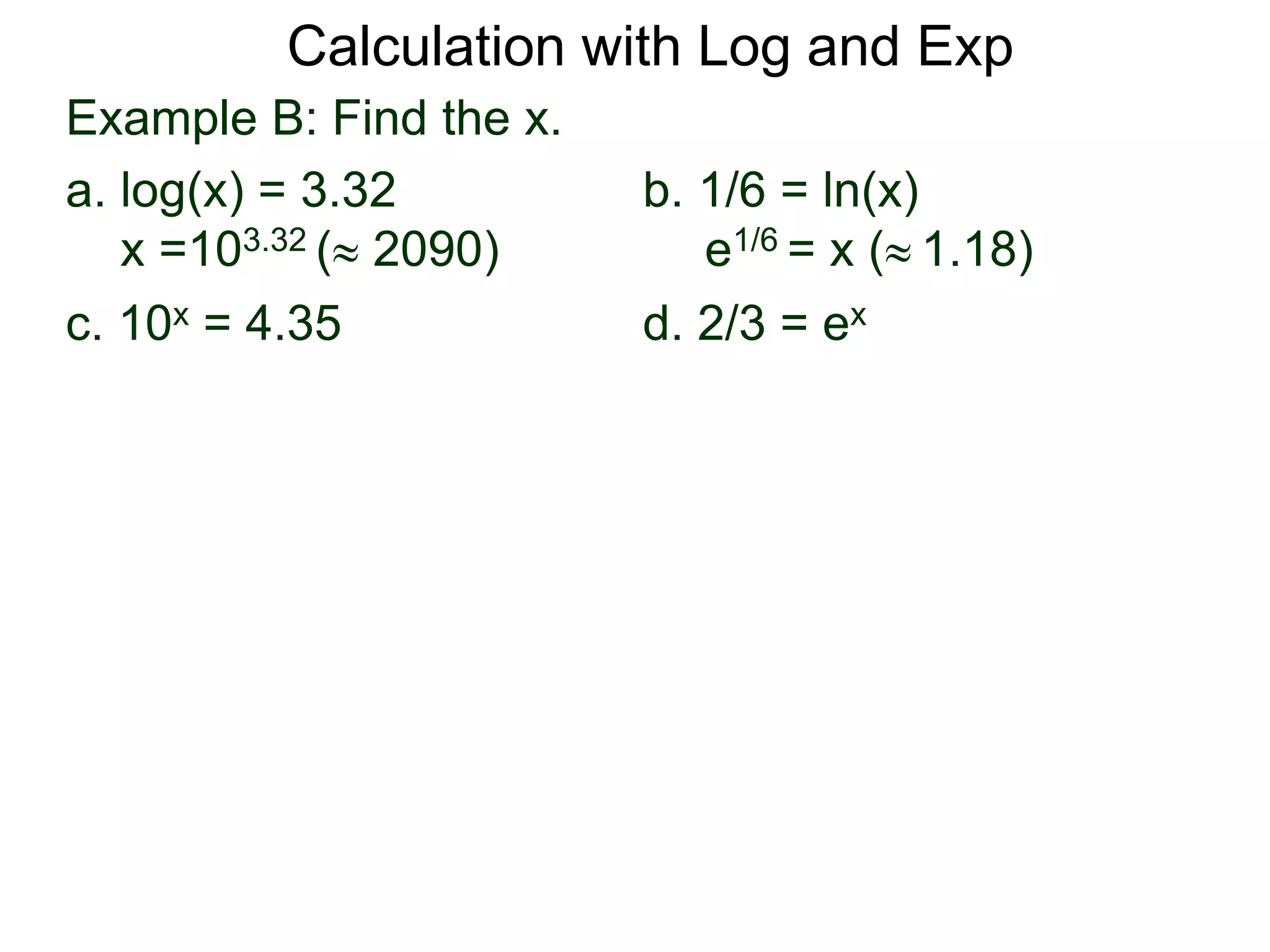 Example B: Find the x.
a. log(x) = 3.32 b. 1/6 = ln(x)
x =103.32 ( 2090) e1/6 = x ( 1.18)
c. 10x = 4.35 d. 2/3 = ex
Calculation with Log and Exp
 