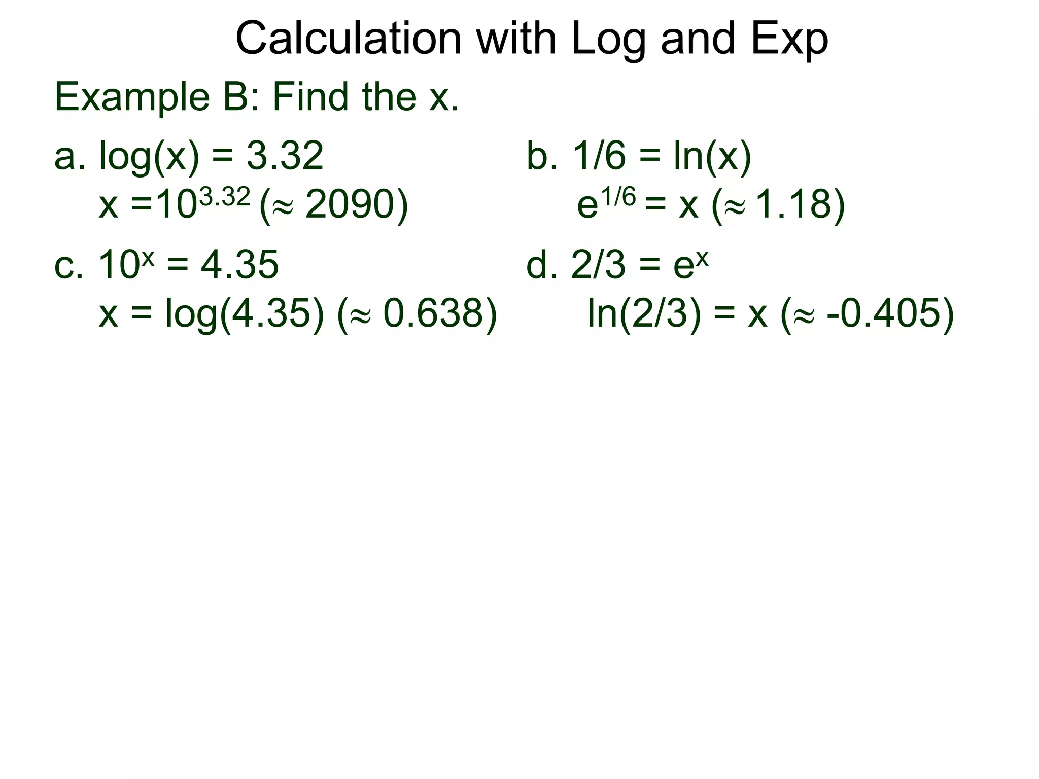 Example B: Find the x.
a. log(x) = 3.32 b. 1/6 = ln(x)
x =103.32 ( 2090) e1/6 = x ( 1.18)
c. 10x = 4.35 d. 2/3 = ex
x = log(4.35) ( 0.638) ln(2/3) = x ( -0.405)
Calculation with Log and Exp
 