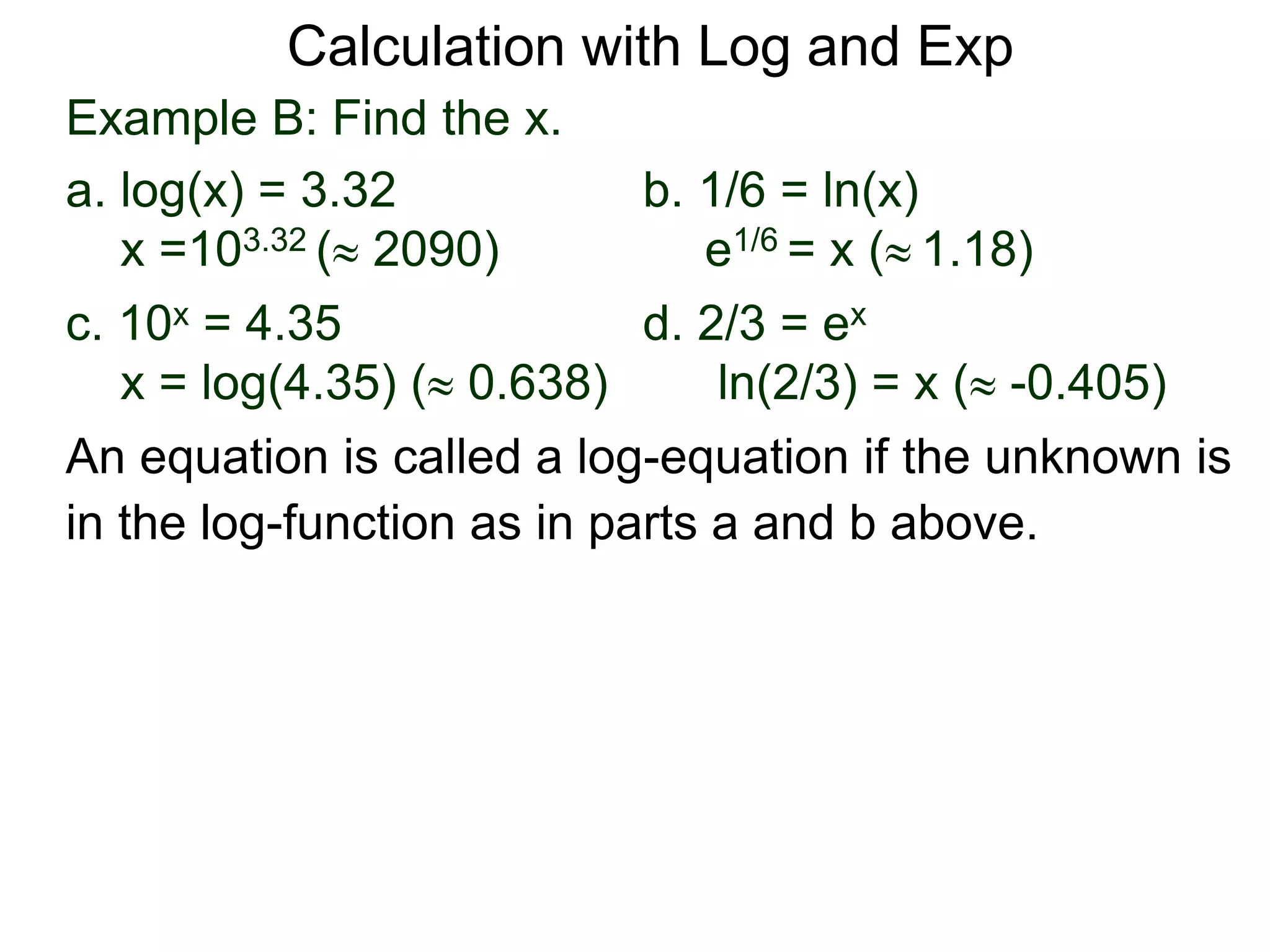 Example B: Find the x.
a. log(x) = 3.32 b. 1/6 = ln(x)
x =103.32 ( 2090) e1/6 = x ( 1.18)
c. 10x = 4.35 d. 2/3 = ex
x = log(4.35) ( 0.638) ln(2/3) = x ( -0.405)
An equation is called a log-equation if the unknown is
in the log-function as in parts a and b above.
Calculation with Log and Exp
 