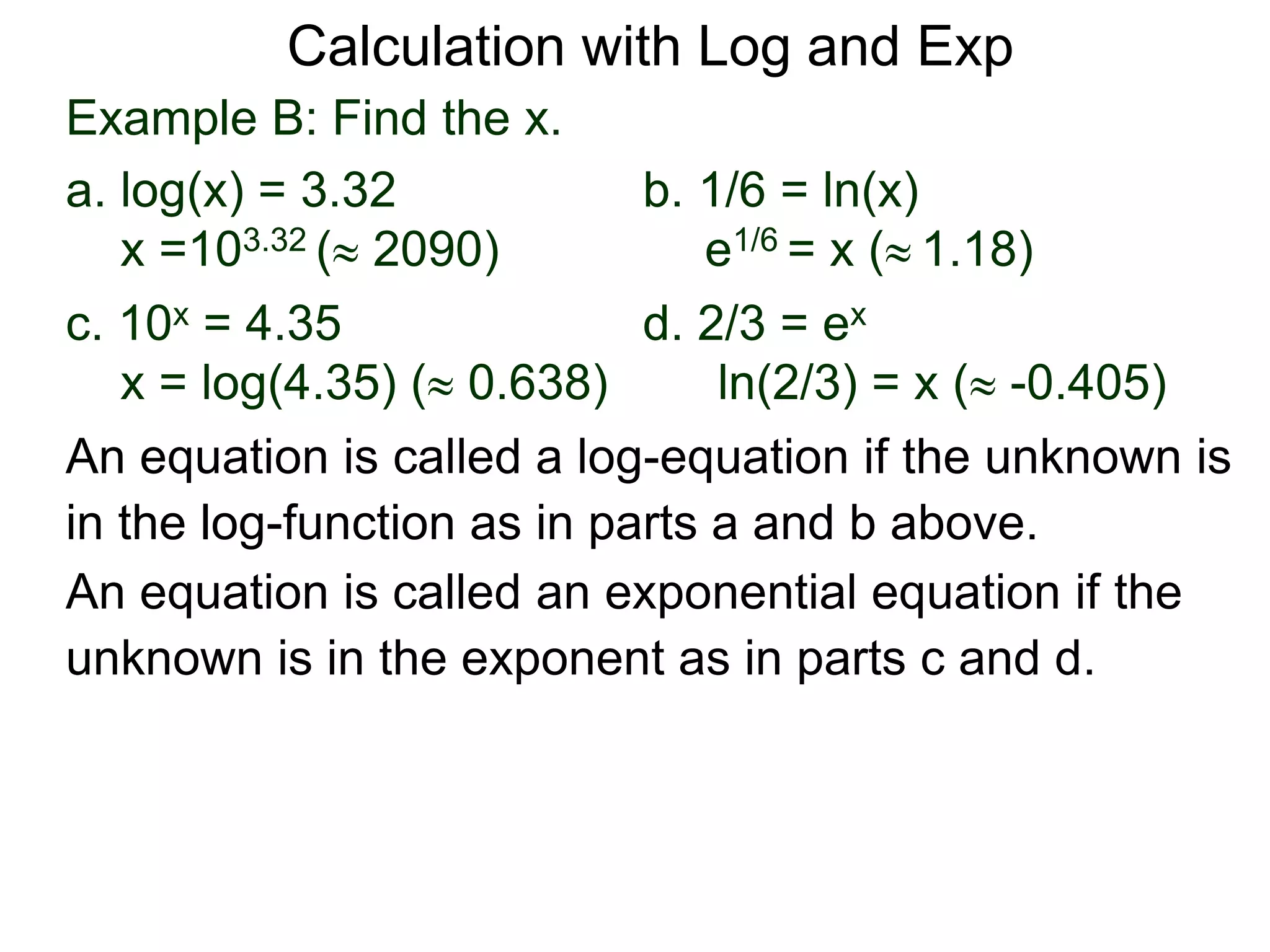 Example B: Find the x.
a. log(x) = 3.32 b. 1/6 = ln(x)
x =103.32 ( 2090) e1/6 = x ( 1.18)
c. 10x = 4.35 d. 2/3 = ex
x = log(4.35) ( 0.638) ln(2/3) = x ( -0.405)
An equation is called an exponential equation if the
unknown is in the exponent as in parts c and d.
An equation is called a log-equation if the unknown is
in the log-function as in parts a and b above.
Calculation with Log and Exp
 