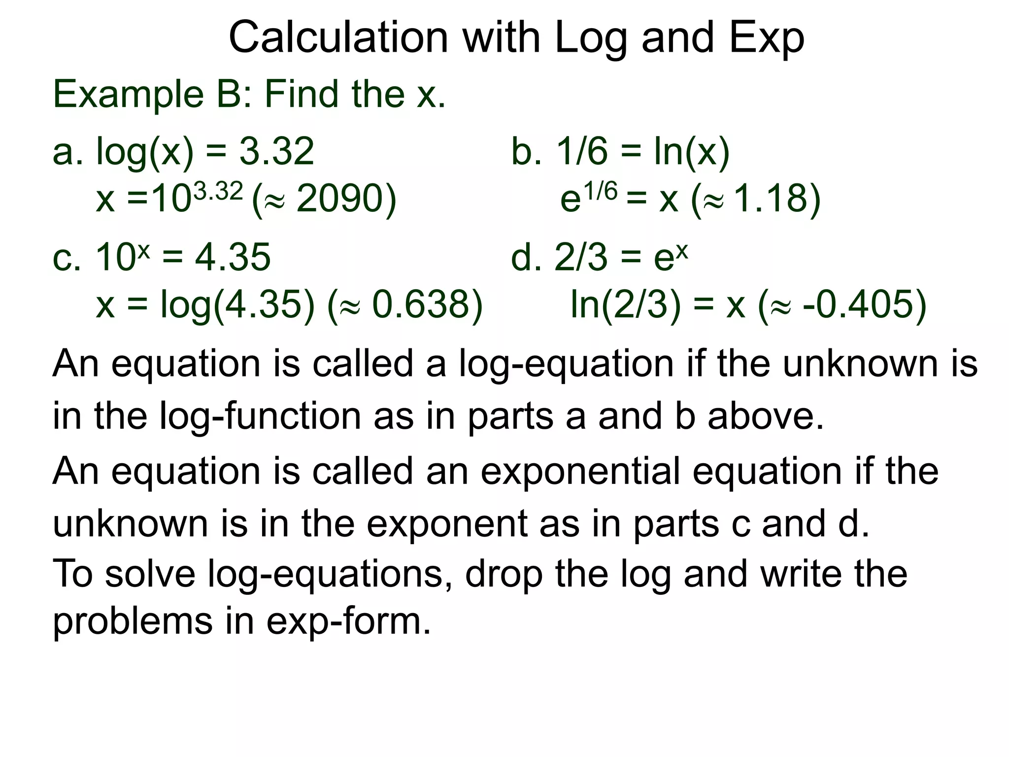 Example B: Find the x.
a. log(x) = 3.32 b. 1/6 = ln(x)
x =103.32 ( 2090) e1/6 = x ( 1.18)
c. 10x = 4.35 d. 2/3 = ex
x = log(4.35) ( 0.638) ln(2/3) = x ( -0.405)
An equation is called an exponential equation if the
unknown is in the exponent as in parts c and d.
An equation is called a log-equation if the unknown is
in the log-function as in parts a and b above.
To solve log-equations, drop the log and write the
problems in exp-form.
Calculation with Log and Exp
 