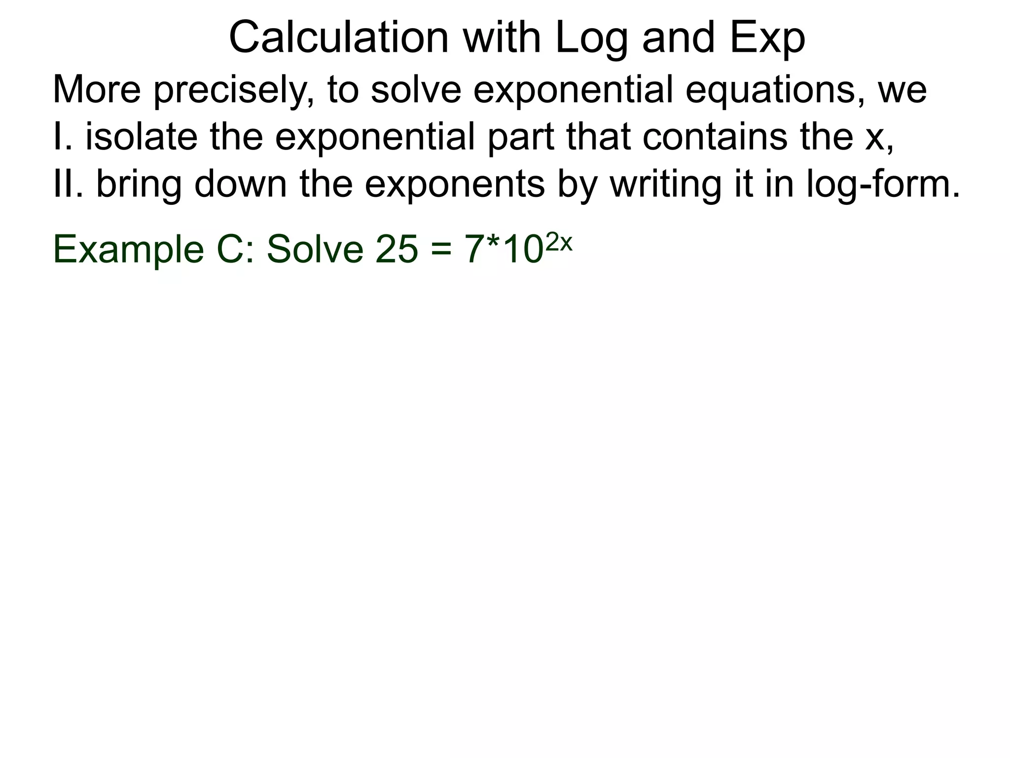 More precisely, to solve exponential equations, we
I. isolate the exponential part that contains the x,
II. bring down the exponents by writing it in log-form.
Example C: Solve 25 = 7*102x
Calculation with Log and Exp
 