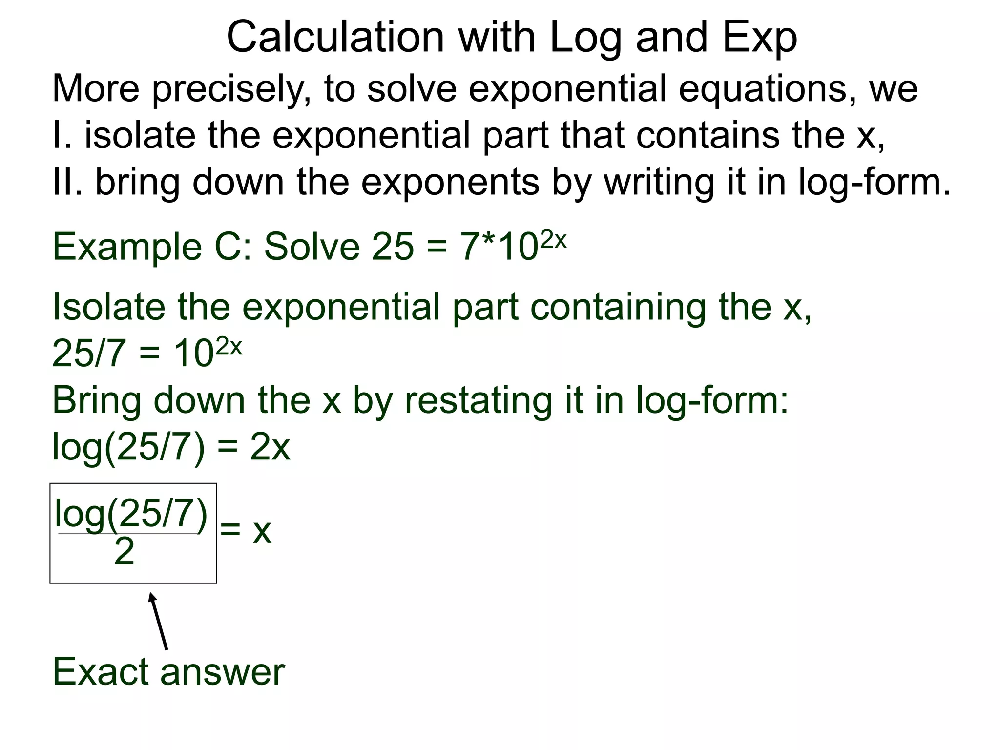 More precisely, to solve exponential equations, we
I. isolate the exponential part that contains the x,
II. bring down the exponents by writing it in log-form.
Example C: Solve 25 = 7*102x
Isolate the exponential part containing the x,
25/7 = 102x
Bring down the x by restating it in log-form:
log(25/7) = 2x
log(25/7)
2
= x
Exact answer
Calculation with Log and Exp
 