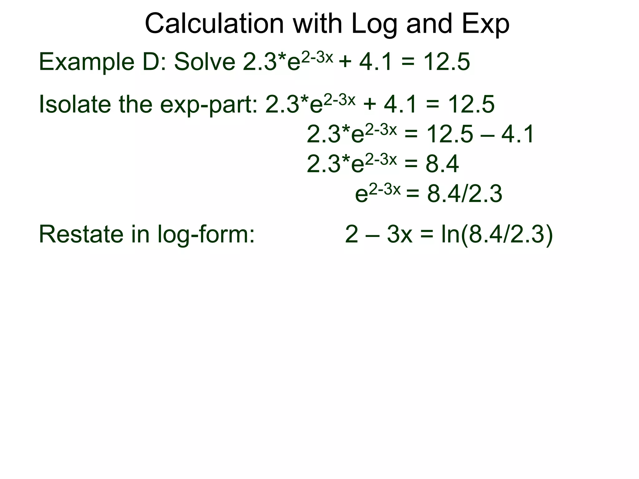 Example D: Solve 2.3*e2-3x + 4.1 = 12.5
Isolate the exp-part: 2.3*e2-3x + 4.1 = 12.5
2.3*e2-3x = 12.5 – 4.1
2.3*e2-3x = 8.4
e2-3x = 8.4/2.3
Restate in log-form: 2 – 3x = ln(8.4/2.3)
Calculation with Log and Exp
 
