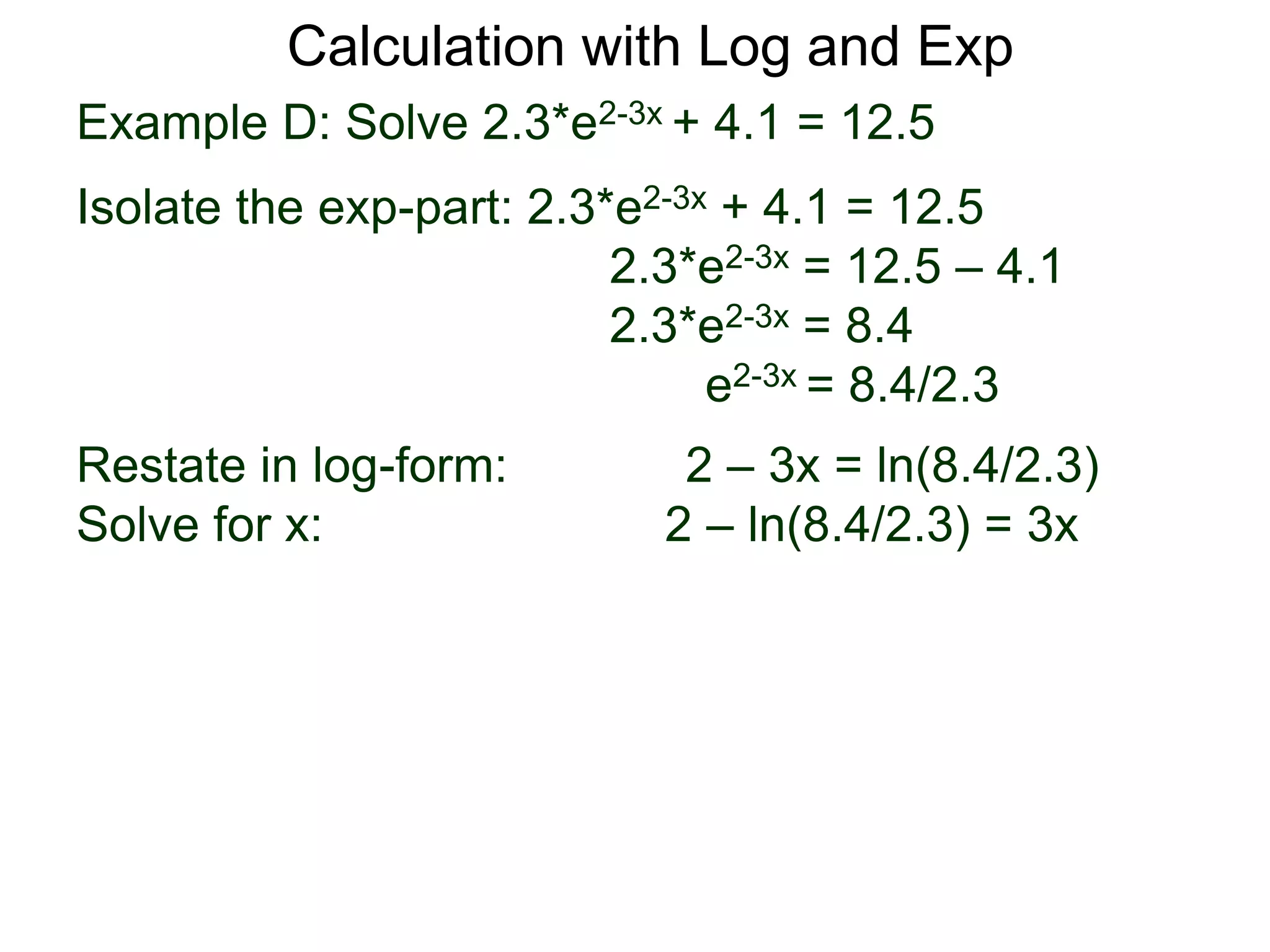 Example D: Solve 2.3*e2-3x + 4.1 = 12.5
Isolate the exp-part: 2.3*e2-3x + 4.1 = 12.5
2.3*e2-3x = 12.5 – 4.1
2.3*e2-3x = 8.4
e2-3x = 8.4/2.3
Restate in log-form: 2 – 3x = ln(8.4/2.3)
Solve for x: 2 – ln(8.4/2.3) = 3x
Calculation with Log and Exp
 