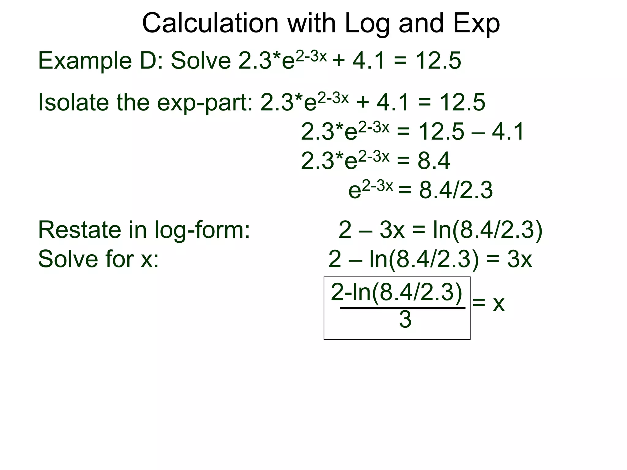 Example D: Solve 2.3*e2-3x + 4.1 = 12.5
Isolate the exp-part: 2.3*e2-3x + 4.1 = 12.5
2.3*e2-3x = 12.5 – 4.1
2.3*e2-3x = 8.4
e2-3x = 8.4/2.3
Restate in log-form: 2 – 3x = ln(8.4/2.3)
Solve for x: 2 – ln(8.4/2.3) = 3x
2-ln(8.4/2.3)
3
= x
Calculation with Log and Exp
 