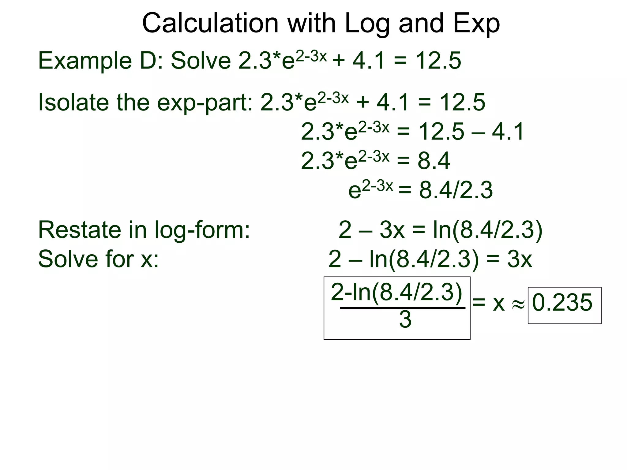 Example D: Solve 2.3*e2-3x + 4.1 = 12.5
Isolate the exp-part: 2.3*e2-3x + 4.1 = 12.5
2.3*e2-3x = 12.5 – 4.1
2.3*e2-3x = 8.4
e2-3x = 8.4/2.3
Restate in log-form: 2 – 3x = ln(8.4/2.3)
Solve for x: 2 – ln(8.4/2.3) = 3x
2-ln(8.4/2.3)
3
= x  0.235
Calculation with Log and Exp
 