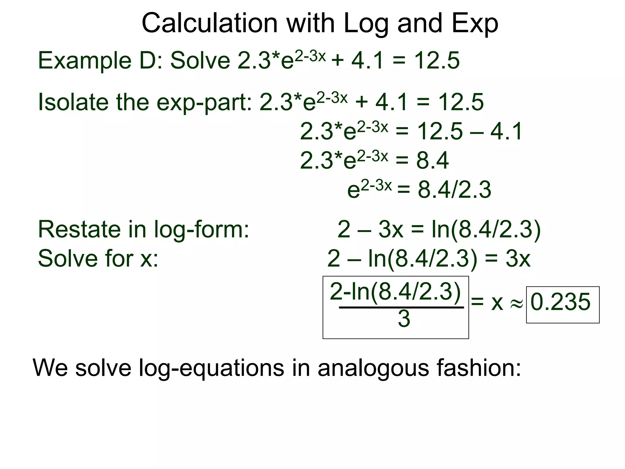 Example D: Solve 2.3*e2-3x + 4.1 = 12.5
Isolate the exp-part: 2.3*e2-3x + 4.1 = 12.5
2.3*e2-3x = 12.5 – 4.1
2.3*e2-3x = 8.4
e2-3x = 8.4/2.3
Restate in log-form: 2 – 3x = ln(8.4/2.3)
Solve for x: 2 – ln(8.4/2.3) = 3x
2-ln(8.4/2.3)
3
= x  0.235
Calculation with Log and Exp
We solve log-equations in analogous fashion:
 