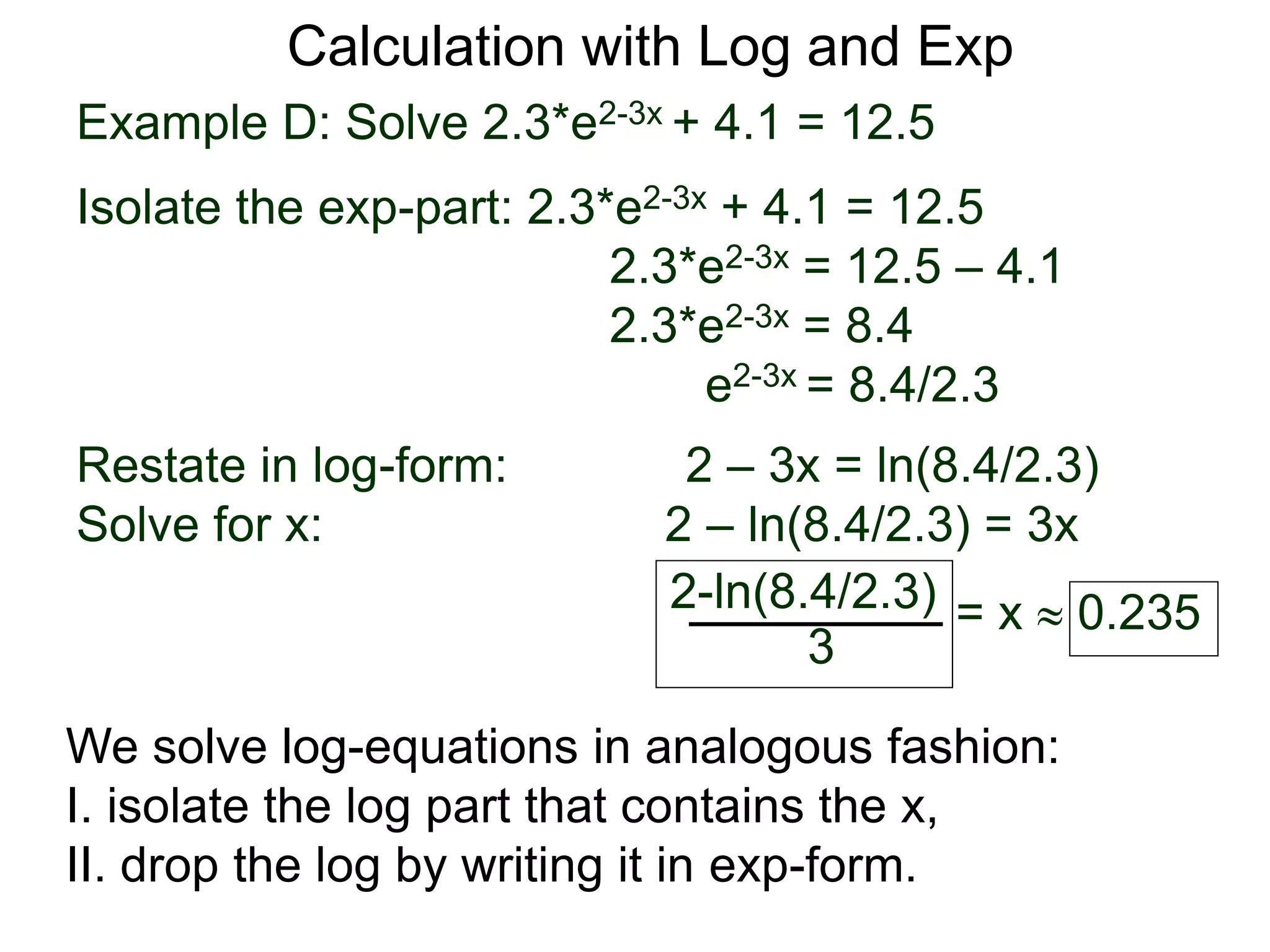 Example D: Solve 2.3*e2-3x + 4.1 = 12.5
Isolate the exp-part: 2.3*e2-3x + 4.1 = 12.5
2.3*e2-3x = 12.5 – 4.1
2.3*e2-3x = 8.4
e2-3x = 8.4/2.3
Restate in log-form: 2 – 3x = ln(8.4/2.3)
Solve for x: 2 – ln(8.4/2.3) = 3x
2-ln(8.4/2.3)
3
= x  0.235
Calculation with Log and Exp
We solve log-equations in analogous fashion:
I. isolate the log part that contains the x,
II. drop the log by writing it in exp-form.
 