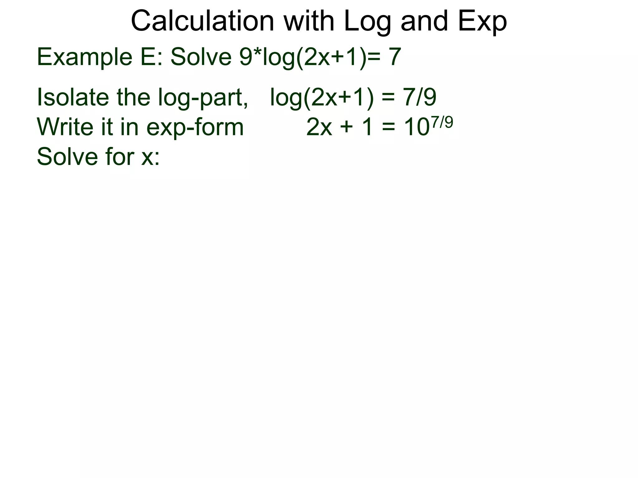 Calculation with Log and Exp
Example E: Solve 9*log(2x+1)= 7
Isolate the log-part, log(2x+1) = 7/9
Write it in exp-form 2x + 1 = 107/9
Solve for x:
 