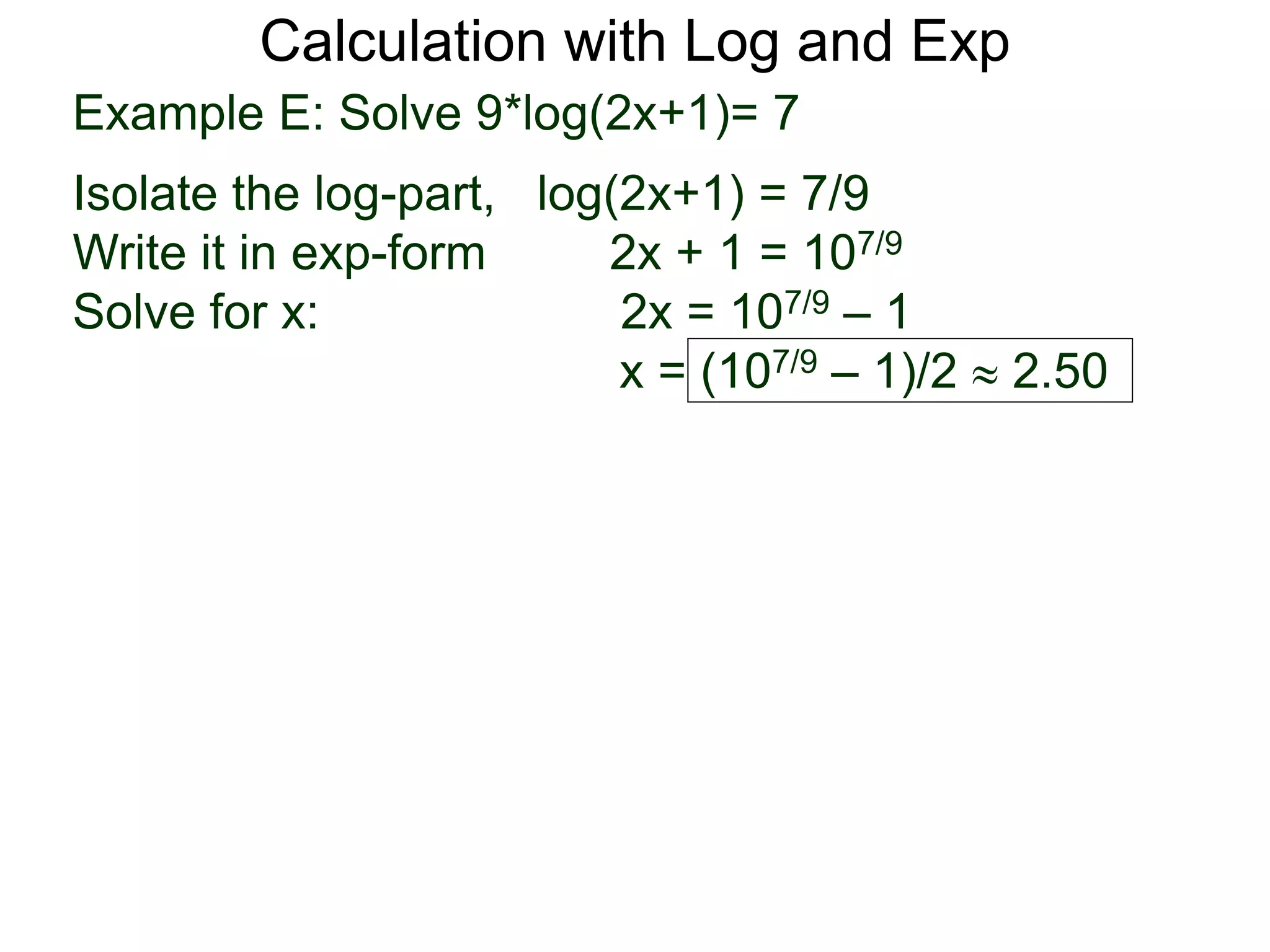Calculation with Log and Exp
Example E: Solve 9*log(2x+1)= 7
Isolate the log-part, log(2x+1) = 7/9
Write it in exp-form 2x + 1 = 107/9
Solve for x: 2x = 107/9 – 1
x = (107/9 – 1)/2  2.50
 