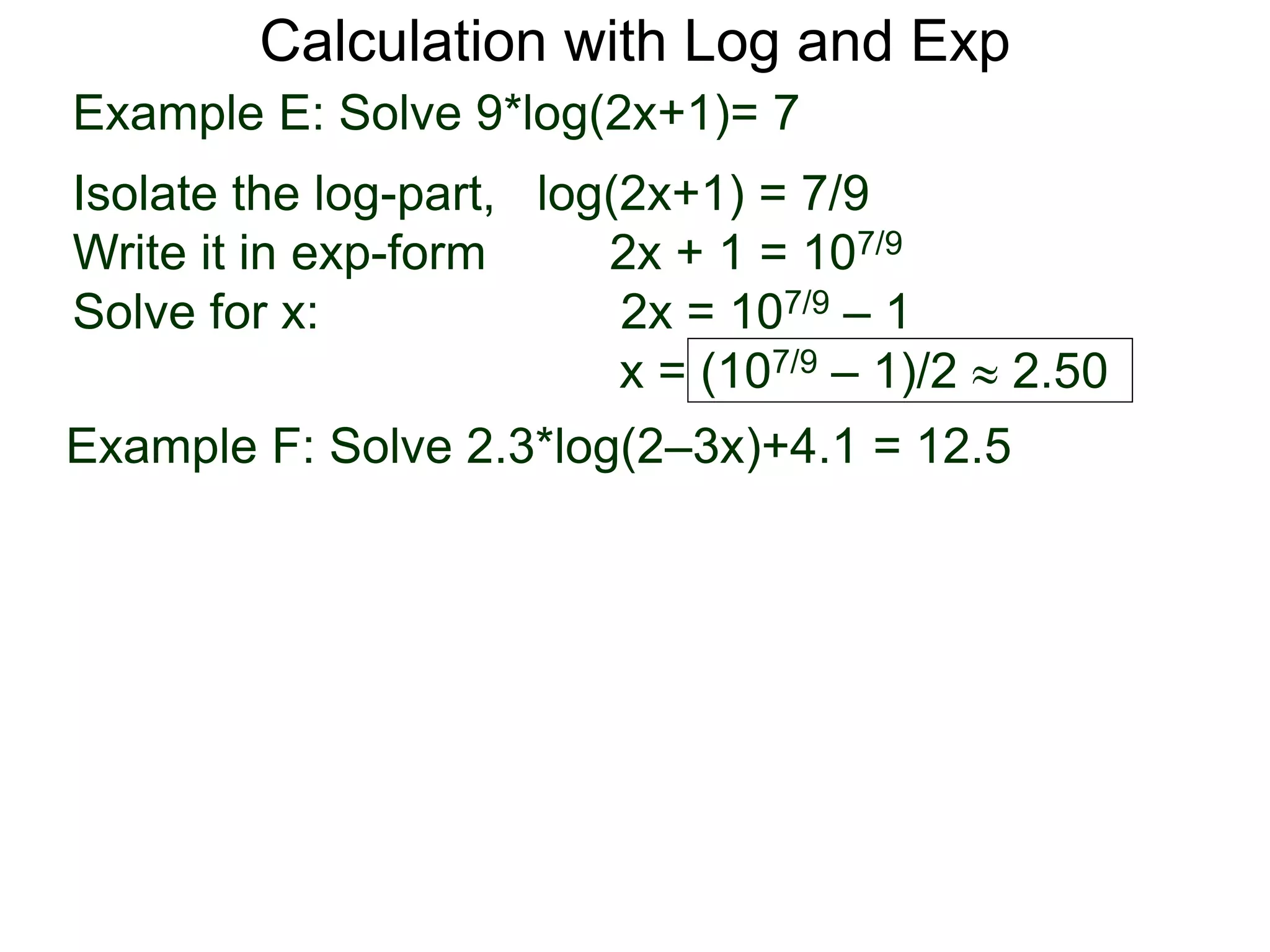 Calculation with Log and Exp
Example E: Solve 9*log(2x+1)= 7
Isolate the log-part, log(2x+1) = 7/9
Write it in exp-form 2x + 1 = 107/9
Solve for x: 2x = 107/9 – 1
x = (107/9 – 1)/2  2.50
Example F: Solve 2.3*log(2–3x)+4.1 = 12.5
 
