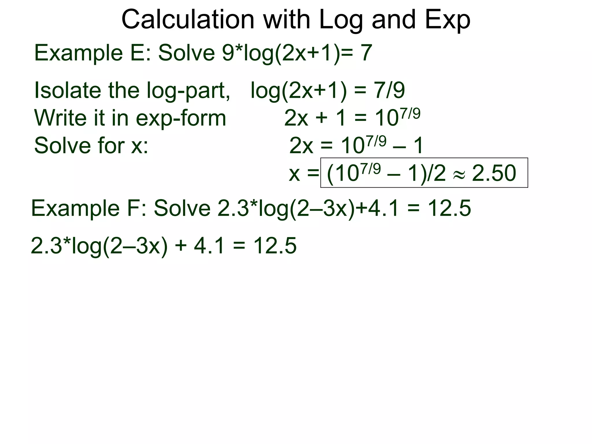 Calculation with Log and Exp
Example E: Solve 9*log(2x+1)= 7
Isolate the log-part, log(2x+1) = 7/9
Write it in exp-form 2x + 1 = 107/9
Solve for x: 2x = 107/9 – 1
x = (107/9 – 1)/2  2.50
Example F: Solve 2.3*log(2–3x)+4.1 = 12.5
2.3*log(2–3x) + 4.1 = 12.5
 