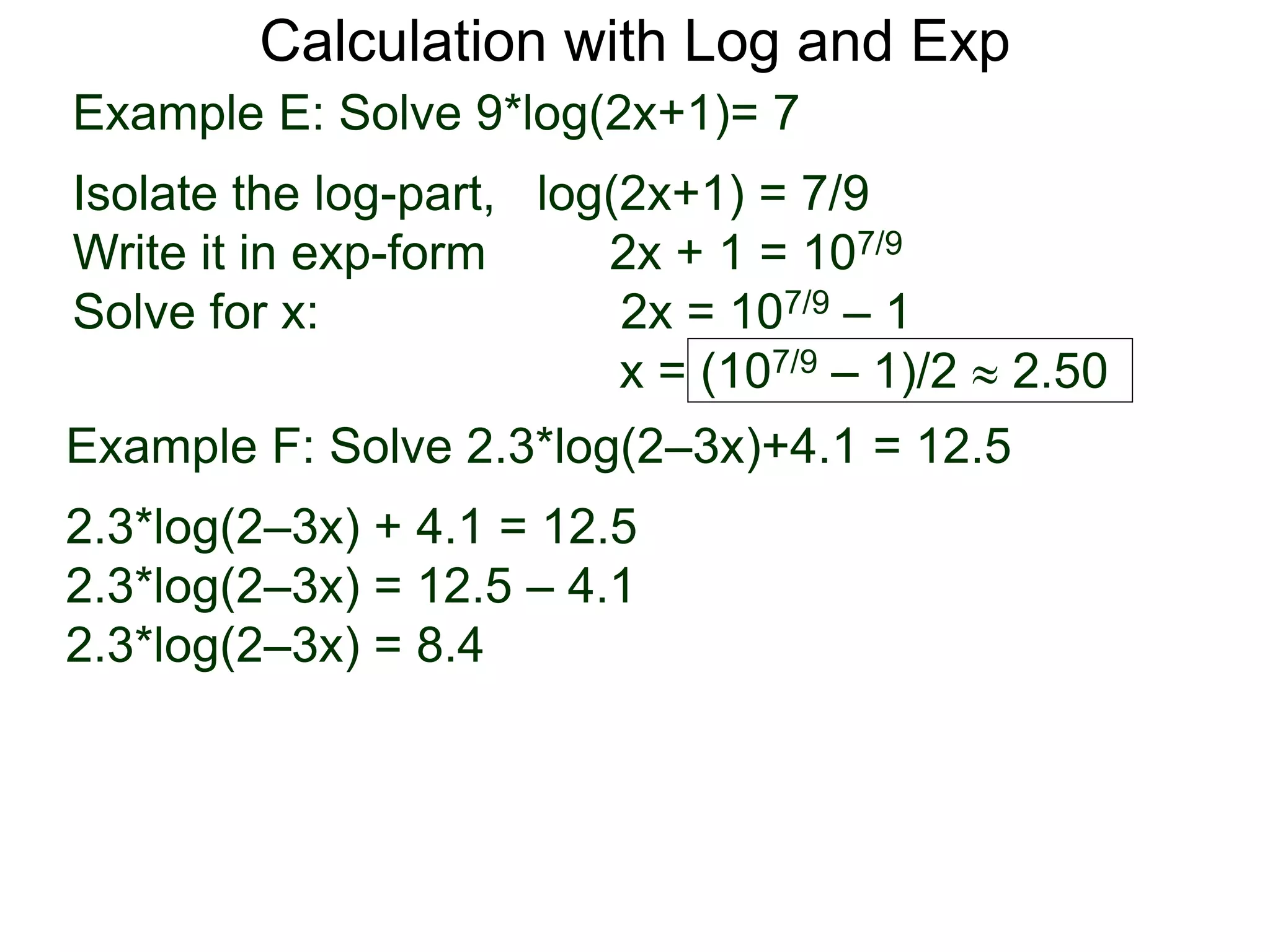 Calculation with Log and Exp
Example E: Solve 9*log(2x+1)= 7
Isolate the log-part, log(2x+1) = 7/9
Write it in exp-form 2x + 1 = 107/9
Solve for x: 2x = 107/9 – 1
x = (107/9 – 1)/2  2.50
Example F: Solve 2.3*log(2–3x)+4.1 = 12.5
2.3*log(2–3x) + 4.1 = 12.5
2.3*log(2–3x) = 12.5 – 4.1
2.3*log(2–3x) = 8.4
 