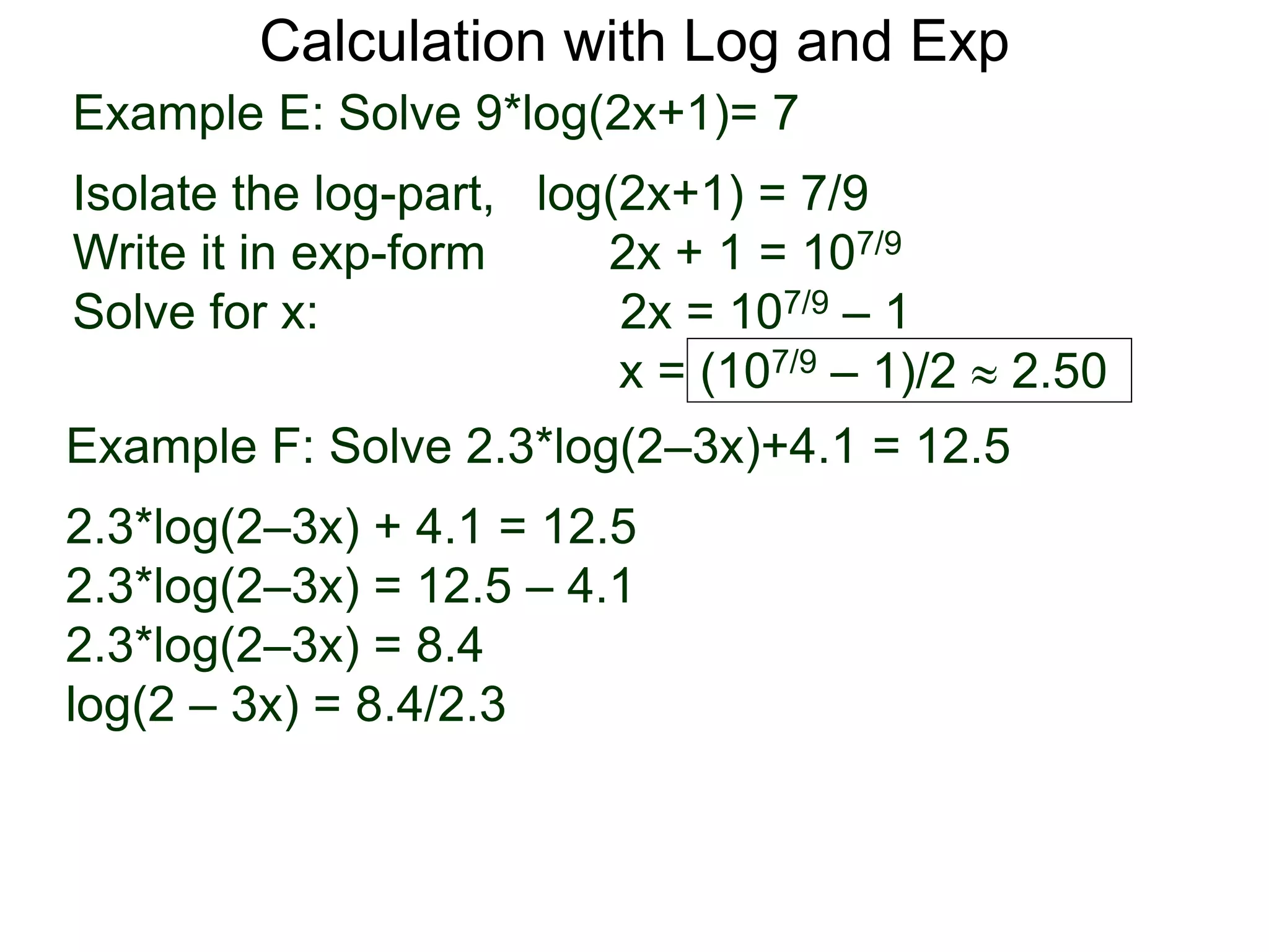 Calculation with Log and Exp
Example E: Solve 9*log(2x+1)= 7
Isolate the log-part, log(2x+1) = 7/9
Write it in exp-form 2x + 1 = 107/9
Solve for x: 2x = 107/9 – 1
x = (107/9 – 1)/2  2.50
Example F: Solve 2.3*log(2–3x)+4.1 = 12.5
2.3*log(2–3x) + 4.1 = 12.5
2.3*log(2–3x) = 12.5 – 4.1
2.3*log(2–3x) = 8.4
log(2 – 3x) = 8.4/2.3
 