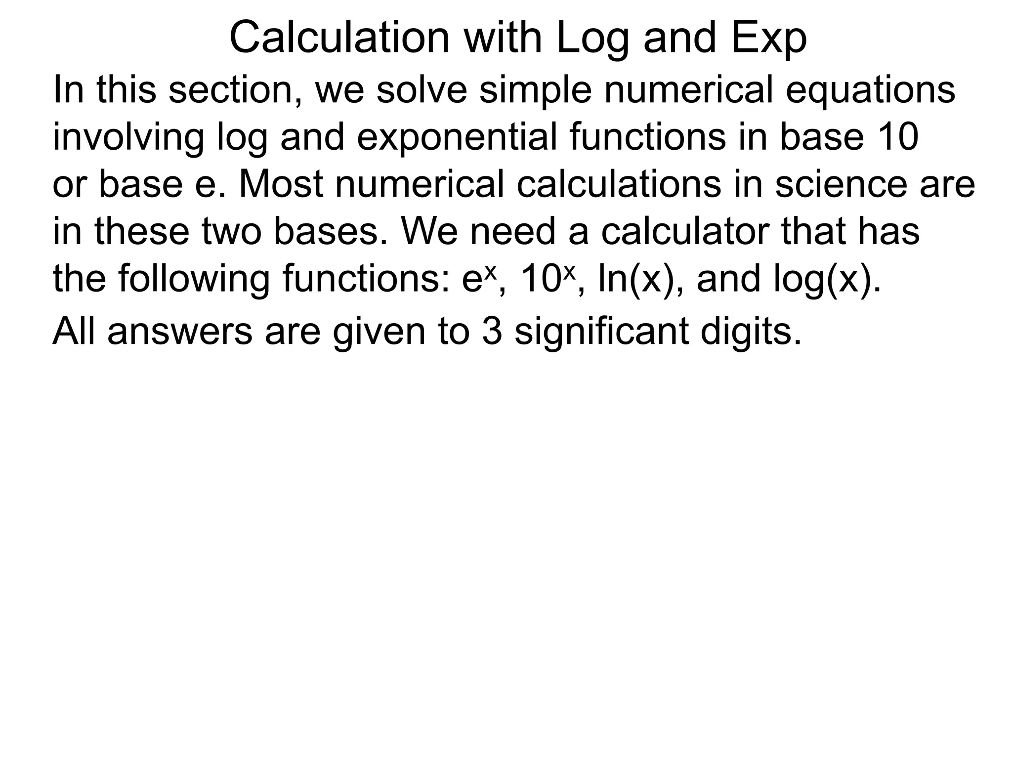 In this section, we solve simple numerical equations
involving log and exponential functions in base 10
or base e. Most numerical calculations in science are
in these two bases. We need a calculator that has
the following functions: ex, 10x, ln(x), and log(x).
All answers are given to 3 significant digits.
Calculation with Log and Exp
 