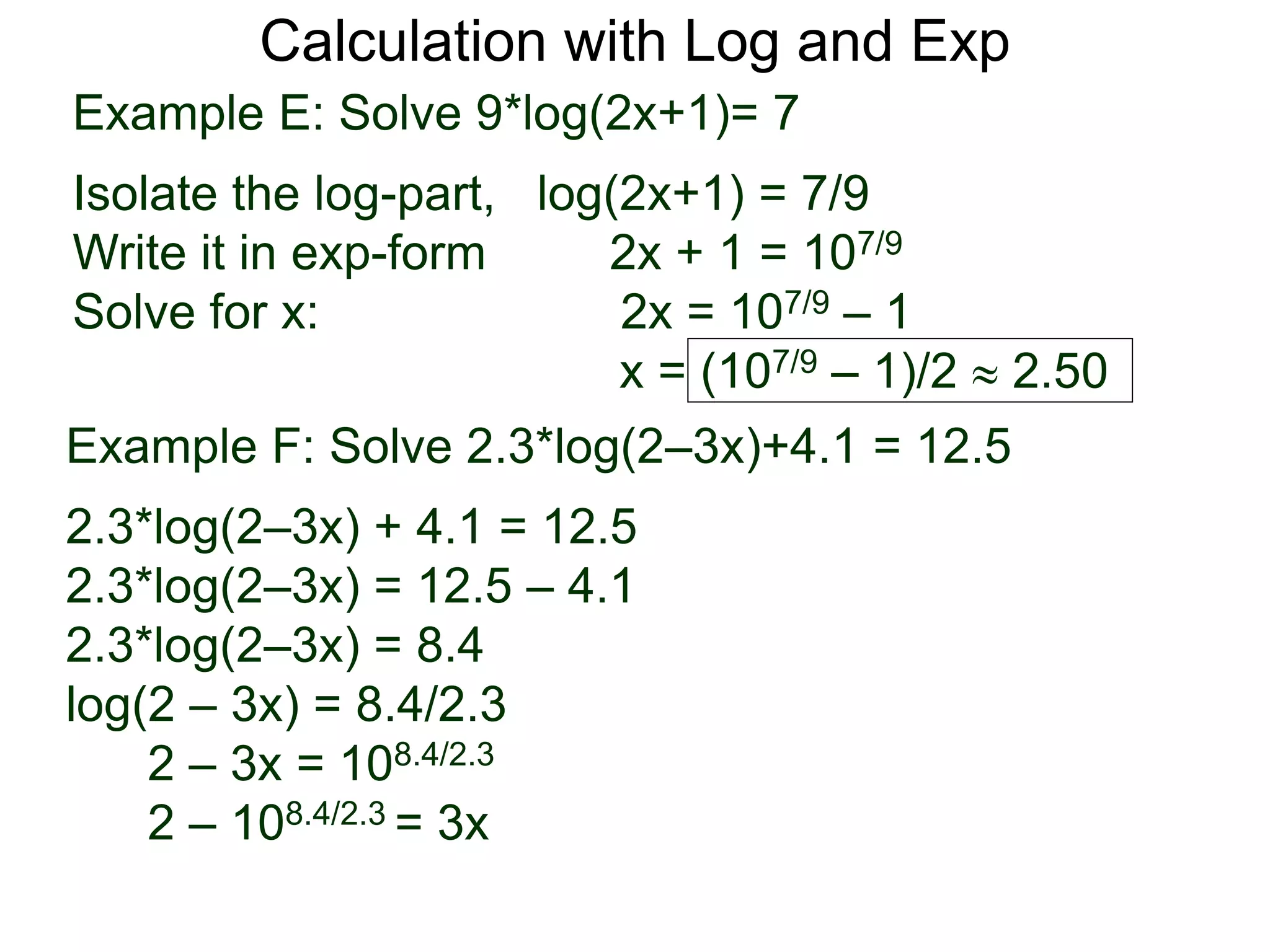 Calculation with Log and Exp
Example E: Solve 9*log(2x+1)= 7
Isolate the log-part, log(2x+1) = 7/9
Write it in exp-form 2x + 1 = 107/9
Solve for x: 2x = 107/9 – 1
x = (107/9 – 1)/2  2.50
Example F: Solve 2.3*log(2–3x)+4.1 = 12.5
2.3*log(2–3x) + 4.1 = 12.5
2.3*log(2–3x) = 12.5 – 4.1
2.3*log(2–3x) = 8.4
log(2 – 3x) = 8.4/2.3
2 – 3x = 108.4/2.3
2 – 108.4/2.3 = 3x
 